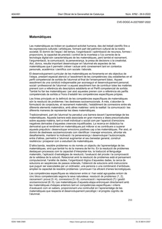 211
Matemàtiques
Les matemàtiques es troben en qualsevol activitat humana, des del treball científic fins a
les expressions culturals i artístiques, formant part del patrimoni cultural de la nostra
societat. El domini de l’espai i del temps, l’organització i optimització de recursos, formes i
proporcions, la capacitat de previsió i control de la incertesa o l’ús correcte de la
tecnologia digital són característiques de les matemàtiques, però també el raonament,
l’argumentació, la comunicació, la perseverança, la presa de decisions o la creativitat.
Així, doncs, resulta important desenvolupar en l’alumnat els aspectes de les
matemàtiques que li permetin créixer i actuar amb coneixement tant en contextos
personals, acadèmics i científics com socials i laborals.
El desenvolupament curricular de les matemàtiques es fonamenta en els objectius de
l’etapa, prestant especial atenció a l’assoliment de les competències clau establertes en el
perfil competencial de sortida de l’alumnat al final de l’ensenyament bàsic. Aquest
assoliment és una condició indispensable per aconseguir el desenvolupament personal,
social i professional de l’alumnat i a aquest assoliment han de contribuir totes les matèries
prenent com a referència els descriptors establerts en el Perfil competencial de sortida.
També ho fan les matemàtiques i per això aquestes prenen com a referència els perfils
competencials de sortida a l’hora d’establir les competències específiques pròpies.
Les línies principals en la definició de les competències específiques de matemàtiques
són la resolució de problemes i les destreses socioemocionals. A més, s’aborden la
formulació de conjectures, el raonament matemàtic, l’establiment de connexions entre els
diferents elements matemàtics, amb altres matèries i amb la realitat i la comunicació i les
diferents maneres de representar les idees matemàtiques.
Tradicionalment, part de l’alumnat ha percebut una barrera davant l’aprenentatge de les
matemàtiques. Aquesta barrera està associada en gran manera a idees preconcebudes
sobre aquesta matèria, tant a nivell individual o social com per l’aparició d’emocions
negatives derivades d’aquestes creences injustificades. La recerca en didàctica ha
demostrat que el rendiment en matemàtiques pot millorar si es contribueix a superar
aquests prejudicis i desenvolupar emocions positives cap a les matemàtiques. Per això, el
domini de destreses socioemocionals com identificar i manejar emocions, afrontar els
desafiaments, mantenir la motivació i la perseverança i desenvolupar l’autoconcepte,
entre d’altres, permetrà a l’alumnat augmentar el seu benestar general, construir
resiliència i prosperar com a estudiant de matemàtiques.
D’altra banda, resoldre problemes no és només un objectiu de l’aprenentatge de les
matemàtiques, sinó que també ho és la manera de fer-ho. En la resolució de problemes
destaquen processos com la capacitat d’interpretar-los, la traducció al llenguatge
matemàtic, l’aplicació d’estratègies de resolució, l’avaluació del procés i la comprovació
de la validesa de la solució. Relacionat amb la resolució de problemes està el pensament
computacional, l’anàlisi de dades, l’organització lògica d’aquestes dades, la cerca de
solucions en seqüències de passos ordenats, l’obtenció de solucions amb instruccions
que puguin ser executades per un ordinador, una persona o una combinació d’ambdues,
amplien la capacitat de resoldre problemes i promouen l’ús eficient d’eines tecnològiques.
Les competències específiques es relacionen entre si i han estat agrupades entorn de
cinc blocs competencials segons la seva naturalesa: resolució de problemes (1, 2),
raonament i prova (3 i 4), connexions (5 i 6), comunicació i representació (7) i gestió
socioemocional (8 i 9). Les matemàtiques d’aquesta etapa entronquen directament amb
les matemàtiques d’etapes anteriors tant en competències específiques i criteris
d’avaluació com en sabers, proporcionant una continuïtat en l’aprenentatge de les
matemàtiques que respecta el desenvolupament psicològic i el progrés cognitiu de
l’alumnat.
DL B 38014-2007
ISSN 1988-298X https://www.gencat.cat/dogc
Núm. 8762 - 29.9.2022
404/491 Diari Oficial de la Generalitat de Catalunya
CVE-DOGC-A-22270097-2022
 