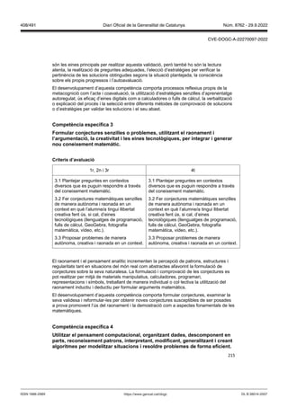 215
són les eines principals per realitzar aquesta validació, però també ho són la lectura
atenta, la realització de preguntes adequades, l’elecció d’estratègies per verificar la
pertinència de les solucions obtingudes segons la situació plantejada, la consciència
sobre els propis progressos i l’autoavaluació.
El desenvolupament d’aquesta competència comporta processos reflexius propis de la
metacognició com l’acte i coavaluació, la utilització d’estratègies senzilles d’aprenentatge
autoregulat, ús eficaç d’eines digitals com a calculadores o fulls de càlcul, la verbalització
o explicació del procés i la selecció entre diferents mètodes de comprovació de solucions
o d’estratègies per validar les solucions i el seu abast.
Competència específica
ormular con ectures sen illes o problemes, utilit ant el raonament i
l’argumentació, la creati itat i les eines tecnol giques, per integrar i generar
nou coneixement matemàtic
Criteris d’a aluació
1r, 2n i 3r 4t
3.1 Plantejar preguntes en contextos
diversos que es puguin respondre a través
del coneixement matemàtic.
3.2 Fer conjectures matemàtiques senzilles
de manera autònoma i raonada en un
context en què l’alumne/a tingui llibertat
creativa fent ús, si cal, d’eines
tecnològiques (llenguatges de programació,
fulls de càlcul, GeoGebra, fotografia
matemàtica, vídeo, etc.).
3.3 Proposar problemes de manera
autònoma, creativa i raonada en un context.
3.1 Plantejar preguntes en contextos
diversos que es puguin respondre a través
del coneixement matemàtic.
3.2 Fer conjectures matemàtiques senzilles
de manera autònoma i raonada en un
context en què l’alumne/a tingui llibertat
creativa fent ús, si cal, d’eines
tecnològiques (llenguatges de programació,
fulls de càlcul, GeoGebra, fotografia
matemàtica, vídeo, etc.).
3.3 Proposar problemes de manera
autònoma, creativa i raonada en un context.
El raonament i el pensament analític incrementen la percepció de patrons, estructures i
regularitats tant en situacions del món real com abstractes afavorint la formulació de
conjectures sobre la seva naturalesa. La formulació i comprovació de les conjectures es
pot realitzar per mitjà de materials manipulatius, calculadores, programari,
representacions i símbols, treballant de manera individual o col·lectiva la utilització del
raonament inductiu i deductiu per formular arguments matemàtics.
El desenvolupament d’aquesta competència comporta formular conjectures, examinar la
seva validesa i reformular-les per obtenir noves conjectures susceptibles de ser posades
a prova promovent l’ús del raonament i la demostració com a aspectes fonamentals de les
matemàtiques.
Competència específica
tilit ar el pensament computacional, organit ant dades, descomponent en
parts, reconeixement patrons, interpretant, modificant, generalit ant i creant
algoritmes per modelit ar situacions i resoldre problemes de forma eficient
DL B 38014-2007
ISSN 1988-298X https://www.gencat.cat/dogc
Núm. 8762 - 29.9.2022
408/491 Diari Oficial de la Generalitat de Catalunya
CVE-DOGC-A-22270097-2022
 