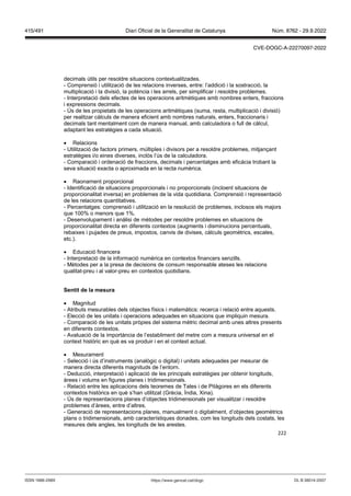 222
decimals útils per resoldre situacions contextualitzades.
- Comprensió i utilització de les relacions inverses, entre: l’addició i la sostracció, la
multiplicació i la divisió, la potència i les arrels, per simplificar i resoldre problemes.
- Interpretació dels efectes de les operacions aritmètiques amb nombres enters, fraccions
i expressions decimals.
- Ús de les propietats de les operacions aritmètiques (suma, resta, multiplicació i divisió)
per realitzar càlculs de manera eficient amb nombres naturals, enters, fraccionaris i
decimals tant mentalment com de manera manual, amb calculadora o full de càlcul,
adaptant les estratègies a cada situació.
 Relacions
- Utilització de factors primers, múltiples i divisors per a resoldre problemes, mitjançant
estratègies i/o eines diverses, inclòs l’ús de la calculadora.
- Comparació i ordenació de fraccions, decimals i percentatges amb eficàcia trobant la
seva situació exacta o aproximada en la recta numèrica.
 Raonament proporcional
- Identificació de situacions proporcionals i no proporcionals (incloent situacions de
proporcionalitat inversa) en problemes de la vida quotidiana. Comprensió i representació
de les relacions quantitatives.
- Percentatges: comprensió i utilització en la resolució de problemes, inclosos els majors
que 100% o menors que 1%.
- Desenvolupament i anàlisi de mètodes per resoldre problemes en situacions de
proporcionalitat directa en diferents contextos (augments i disminucions percentuals,
rebaixes i pujades de preus, impostos, canvis de divises, càlculs geomètrics, escales,
etc.).
 Educació financera
- Interpretació de la informació numèrica en contextos financers senzills.
- Mètodes per a la presa de decisions de consum responsable ateses les relacions
qualitat-preu i al valor-preu en contextos quotidians.
Sentit de la mesura
 Magnitud
- Atributs mesurables dels objectes físics i matemàtics: recerca i relació entre aquests.
- Elecció de les unitats i operacions adequades en situacions que impliquin mesura.
- Comparació de les unitats pròpies del sistema mètric decimal amb unes altres presents
en diferents contextos.
- Avaluació de la importància de l’establiment del metre com a mesura universal en el
context històric en què es va produir i en el context actual.
 Mesurament
- Selecció i ús d’instruments (analògic o digital) i unitats adequades per mesurar de
manera directa diferents magnituds de l’entorn.
- Deducció, interpretació i aplicació de les principals estratègies per obtenir longituds,
àrees i volums en figures planes i tridimensionals.
- Relació entre les aplicacions dels teoremes de Tales i de Pitàgores en els diferents
contextos històrics en què s’han utilitzat (Grècia, Índia, Xina).
- Ús de representacions planes d’objectes tridimensionals per visualitzar i resoldre
problemes d’àrees, entre d’altres.
- Generació de representacions planes, manualment o digitalment, d’objectes geomètrics
plans o tridimensionals, amb característiques donades, com les longituds dels costats, les
mesures dels angles, les longituds de les arestes.
DL B 38014-2007
ISSN 1988-298X https://www.gencat.cat/dogc
Núm. 8762 - 29.9.2022
415/491 Diari Oficial de la Generalitat de Catalunya
CVE-DOGC-A-22270097-2022
 