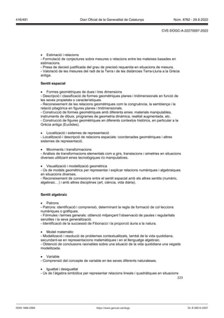 223
 Estimació i relacions
- Formulació de conjectures sobre mesures o relacions entre les mateixes basades en
estimacions.
- Presa de decisió justificada del grau de precisió requerida en situacions de mesura.
- Valoració de les mesures del radi de la Terra i de les distàncies Terra-Lluna a la Grècia
antiga.
Sentit espacial
 Formes geomètriques de dues i tres dimensions
- Descripció i classificació de formes geomètriques planes i tridimensionals en funció de
les seves propietats o característiques.
- Reconeixement de les relacions geomètriques com la congruència, la semblança i la
relació pitagòrica en figures planes i tridimensionals.
- Construcció de formes geomètriques amb diferents eines: materials manipulables,
instruments de dibuix, programes de geometria dinàmica, realitat augmentada, etc.
- Construcció de figures geomètriques en diferents contextos històrics, en particular a la
Grècia antiga (Euclides).
 Localització i sistemes de representació
- Localització i descripció de relacions espacials: coordenades geomètriques i altres
sistemes de representació.
 Moviments i transformacions
- Anàlisis de transformacions elementals com a girs, translacions i simetries en situacions
diverses utilitzant eines tecnològiques i/o manipulatives.
 Visualització i modelització geomètrica
- Ús de models geomètrics per representar i explicar relacions numèriques i algebraiques
en situacions diverses.
- Reconeixement de connexions entre el sentit espacial amb els altres sentits (numèric,
algebraic…) i amb altres disciplines (art, ciència, vida diària).
Sentit algebraic
 Patrons
- Patrons: identificació i comprensió, determinant la regla de formació de col·leccions
numèriques o gràfiques.
- Fórmules i termes generals: obtenció mitjançant l’observació de pautes i regularitats
senzilles i la seva generalització.
- Identificació de la successió de Fibonacci i la proporció àuria a la natura.
 Model matemàtic
- Modelització i resolució de problemes contextualitzats, també de la vida quotidiana,
secundant-se en representacions matemàtiques i en el llenguatge algebraic.
- Obtenció de conclusions raonables sobre una situació de la vida quotidiana una vegada
modelitzada.
 Variable
- Comprensió del concepte de variable en les seves diferents naturaleses.
 Igualtat i desigualtat
- Ús de l’àlgebra simbòlica per representar relacions lineals i quadràtiques en situacions
DL B 38014-2007
ISSN 1988-298X https://www.gencat.cat/dogc
Núm. 8762 - 29.9.2022
416/491 Diari Oficial de la Generalitat de Catalunya
CVE-DOGC-A-22270097-2022
 