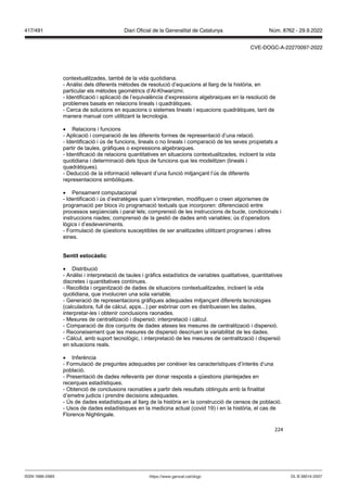 224
contextualitzades, també de la vida quotidiana.
- Anàlisi dels diferents mètodes de resolució d’equacions al llarg de la història, en
particular els mètodes geomètrics d’Al-Khwarizmi.
- Identificació i aplicació de l’equivalència d’expressions algebraiques en la resolució de
problemes basats en relacions lineals i quadràtiques.
- Cerca de solucions en equacions o sistemes lineals i equacions quadràtiques, tant de
manera manual com utilitzant la tecnologia.
 Relacions i funcions
- Aplicació i comparació de les diferents formes de representació d’una relació.
- Identificació i ús de funcions, lineals o no lineals i comparació de les seves propietats a
partir de taules, gràfiques o expressions algebraiques.
- Identificació de relacions quantitatives en situacions contextualitzades, incloent la vida
quotidiana i determinació dels tipus de funcions que les modelitzen (lineals i
quadràtiques).
- Deducció de la informació rellevant d’una funció mitjançant l’ús de diferents
representacions simbòliques.
 Pensament computacional
- Identificació i ús d’estratègies quan s’interpreten, modifiquen o creen algorismes de
programació per blocs i/o programació textuals que incorporen: diferenciació entre
processos seqüencials i paral·lels; comprensió de les instruccions de bucle, condicionals i
instruccions niades; comprensió de la gestió de dades amb variables; ús d’operadors
lògics i d’esdeveniments.
- Formulació de qüestions susceptibles de ser analitzades utilitzant programes i altres
eines.
Sentit estocàstic
 Distribució
- Anàlisi i interpretació de taules i gràfics estadístics de variables qualitatives, quantitatives
discretes i quantitatives contínues.
- Recollida i organització de dades de situacions contextualitzades, incloent la vida
quotidiana, que involucren una sola variable.
- Generació de representacions gràfiques adequades mitjançant diferents tecnologies
(calculadora, full de càlcul, apps...) per esbrinar com es distribueixen les dades,
interpretar-les i obtenir conclusions raonades.
- Mesures de centralització i dispersió: interpretació i càlcul.
- Comparació de dos conjunts de dades ateses les mesures de centralització i dispersió.
- Reconeixement que les mesures de dispersió descriuen la variabilitat de les dades.
- Càlcul, amb suport tecnològic, i interpretació de les mesures de centralització i dispersió
en situacions reals.
 Inferència
- Formulació de preguntes adequades per conèixer les característiques d’interès d’una
població.
- Presentació de dades rellevants per donar resposta a qüestions plantejades en
recerques estadístiques.
- Obtenció de conclusions raonables a partir dels resultats obtinguts amb la finalitat
d’emetre judicis i prendre decisions adequades.
- Ús de dades estadístiques al llarg de la història en la construcció de censos de població.
- Usos de dades estadístiques en la medicina actual (covid 19) i en la història, el cas de
Florence Nightingale.
DL B 38014-2007
ISSN 1988-298X https://www.gencat.cat/dogc
Núm. 8762 - 29.9.2022
417/491 Diari Oficial de la Generalitat de Catalunya
CVE-DOGC-A-22270097-2022
 