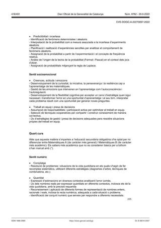 225
 Predictibilitat i incertesa
- Identificació de fenòmens deterministes i aleatoris.
- Interpretació de la probabilitat com a mesura associada a la incertesa d’experiments
aleatoris.
- Planificació i realització d’experiències senzilles per analitzar el comportament de
fenòmens aleatoris.
- Assignació de la probabilitat a partir de l’experimentació i el concepte de freqüència
relativa.
- Anàlisi de l’origen de la teoria de la probabilitat (Fermat i Pascal) en el context dels jocs
d’atzar.
- Assignació de probabilitats mitjançant la regla de Laplace.
Sentit socioemocional
 Creences, actituds i emocions
- Desenvolupament de la curiositat, la iniciativa, la perseverança i la resiliència cap a
l’aprenentatge de les matemàtiques.
- Gestió de les emocions que intervenen en l’aprenentatge com l’autoconsciència i
l’autoregulació.
- Desenvolupament de la flexibilitat cognitiva per acceptar un canvi d’estratègia quan sigui
necessari i transformar l’error en una oportunitat d’aprenentatge i al seu torn, interpretar
cada problema resolt com una oportunitat per generar noves preguntes.
 Treball en equip i presa de decisions
- Assumpció de responsabilitats i participació activa per optimitzar el treball en equip.
- Selecció de tècniques cooperatives per compartir i construir coneixement de manera
col·lectiva.
- Ús d’estratègies de gestió i presa de decisions adequades pera resoldre situacions
pròpies del treball en equip.
uart curs
Atès que aquesta matèria s’imparteix a l’educació secundària obligatòria s’ha optat per no
diferenciar entre Matemàtiques A (de caràcter més general) i Matemàtiques B (de caràcter
més acadèmic). Els sabers més acadèmics que no es consideren bàsics per a tothom
s’han marcat amb (*).
Sentit numèric
 Comptatge
- Resolució de problemes i situacions de la vida quotidiana en els quals s’hagin de fer
recomptes sistemàtics, utilitzant diferents estratègies (diagrames d’arbre, tècniques de
combinatòria, etc.).
 Quantitat
- Expressió d’estimacions en diversos contextos analitzant l’error comès.
- Ús dels nombres reals per expressar quantitats en diferents contextos, inclosos els de la
vida quotidiana, amb la precisió requerida
- Reconeixement i aplicació de diferents formes de representació de nombres enters,
racionals i reals, inclosa la recta numèrica, adequada a cada situació o problema.
- Identificació del conjunt numèric que serveix per respondre a diferents necessitats:
DL B 38014-2007
ISSN 1988-298X https://www.gencat.cat/dogc
Núm. 8762 - 29.9.2022
418/491 Diari Oficial de la Generalitat de Catalunya
CVE-DOGC-A-22270097-2022
 