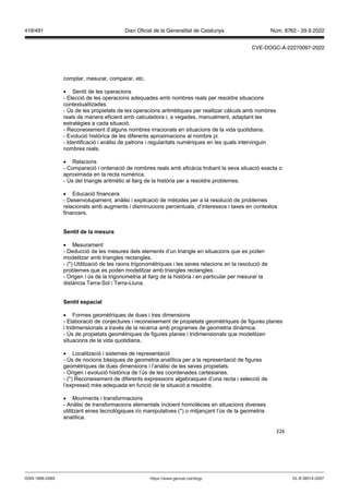 226
comptar, mesurar, comparar, etc.
 Sentit de les operacions
- Elecció de les operacions adequades amb nombres reals per resoldre situacions
contextualitzades.
- Ús de les propietats de les operacions aritmètiques per realitzar càlculs amb nombres
reals de manera eficient amb calculadora i, a vegades, manualment, adaptant les
estratègies a cada situació.
- Reconeixement d’alguns nombres irracionals en situacions de la vida quotidiana.
- Evolució històrica de les diferents aproximacions al nombre pi.
- Identificació i anàlisi de patrons i regularitats numèriques en les quals intervinguin
nombres reals.
 Relacions
- Comparació i ordenació de nombres reals amb eficàcia trobant la seva situació exacta o
aproximada en la recta numèrica.
- Ús del triangle aritmètic al llarg de la història per a resoldre problemes.
 Educació financera
- Desenvolupament, anàlisi i explicació de mètodes per a la resolució de problemes
relacionats amb augments i disminucions percentuals, d’interessos i taxes en contextos
financers.
Sentit de la mesura
 Mesurament
- Deducció de les mesures dels elements d’un triangle en situacions que es poden
modelitzar amb triangles rectangles.
- (*) Utilització de les raons trigonomètriques i les seves relacions en la resolució de
problemes que es poden modelitzar amb triangles rectangles.
- Origen i ús de la trigonometria al llarg de la història i en particular per mesurar la
distància Terra-Sol i Terra-Lluna.
Sentit espacial
 Formes geomètriques de dues i tres dimensions
- Elaboració de conjectures i reconeixement de propietats geomètriques de figures planes
i tridimensionals a través de la recerca amb programes de geometria dinàmica.
- Ús de propietats geomètriques de figures planes i tridimensionals que modelitzen
situacions de la vida quotidiana.
 Localització i sistemes de representació
- Ús de nocions bàsiques de geometria analítica per a la representació de figures
geomètriques de dues dimensions i l’anàlisi de les seves propietats.
- Origen i evolució històrica de l’ús de les coordenades cartesianes.
- (*) Reconeixement de diferents expressions algebraiques d’una recta i selecció de
l’expressió més adequada en funció de la situació a resoldre.
 Moviments i transformacions
- Anàlisi de transformacions elementals incloent homotècies en situacions diverses
utilitzant eines tecnològiques i/o manipulatives (*) o mitjançant l’ús de la geometria
analítica.
DL B 38014-2007
ISSN 1988-298X https://www.gencat.cat/dogc
Núm. 8762 - 29.9.2022
419/491 Diari Oficial de la Generalitat de Catalunya
CVE-DOGC-A-22270097-2022
 