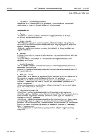227
 Visualització i modelització geomètrica
- Generació de models geomètrics per representar i explicar relacions numèriques i
algebraiques en situacions diverses, incloent-hi les quotidianes.
Sentit algebraic
 Patrons
- Comprensió i anàlisi de patrons, determinant la regla de formació de diverses
col·leccions numèriques o gràfiques.
 Model matemàtic
- Modelització i resolució de problemes contextualitzats, també de la vida quotidiana,
secundant-se en representacions matemàtiques i en el llenguatge algebraic, fent ús de
diferents tipus de funcions.
- Obtenció i anàlisi de conclusions raonables d’una situació de la vida quotidiana una
vegada modelitzada.
 Variable
- Utilització dels diferents usos de variables associant expressions simbòliques al context
del problema.
- Evolució històrica del concepte de variable i de l’ús de l’àlgebra simbòlica com a
llenguatge de la ciència.
 Igualtat i desigualtat
- Ús de l’àlgebra simbòlica per representar relacions funcionals en contextos diversos,
també de la vida quotidiana.
- Utilització i generació de formes equivalents d’expressions algebraiques en la resolució
d’inequacions lineals.
 Relacions i funcions
- Identificació i ús de la forma de representació més adequada de funcions elementals en
la resolució de situacions contextualitzades, incloent la vida quotidiana
- Identificació de relacions quantitatives en situacions contextualitzades, incloent la vida
quotidiana i determinació dels tipus de funcions que les modelitzen (proporcionalitat
inversa i exponencial)
- Interpretació de diferents característiques del canvi mitjançant la representació gràfica
de les relacions funcionals estudiades.
 Pensament computacional
- Identificació i anàlisi d’estratègies (seqüències de passos ordenats, esquemes,
simulacions, patrons repetitius, bucles, instruccions niades i condicionals, representacions
computacionals, programació per blocs, robòtica educativa...) per a la interpretació,
modificació i creació d’algorismes
- Identificació i anàlisi d’estratègies quan s’interpreten, modifiquen o creen algorismes de
programació per blocs i/o programació textuals que incorporen: diferenciació entre
processos seqüencials i paral·lels; comprensió de les instruccions de bucle, condicionals i
instruccions niades; comprensió de la gestió de dades amb variables; ús d’operadors
lògics i d’esdeveniments.
- Formulació i anàlisi de problemes de la vida quotidiana utilitzant programes i eines
adequades.
DL B 38014-2007
ISSN 1988-298X https://www.gencat.cat/dogc
Núm. 8762 - 29.9.2022
420/491 Diari Oficial de la Generalitat de Catalunya
CVE-DOGC-A-22270097-2022
 