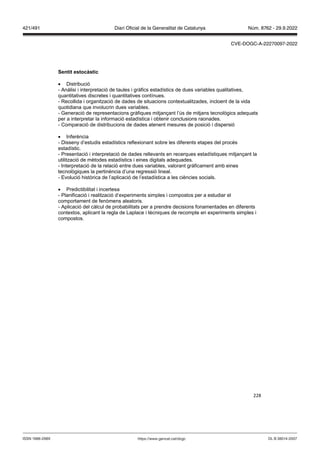 228
Sentit estocàstic
 Distribució
- Anàlisi i interpretació de taules i gràfics estadístics de dues variables qualitatives,
quantitatives discretes i quantitatives contínues.
- Recollida i organització de dades de situacions contextualitzades, incloent de la vida
quotidiana que involucrin dues variables.
- Generació de representacions gràfiques mitjançant l’ús de mitjans tecnològics adequats
per a interpretar la informació estadística i obtenir conclusions raonades.
- Comparació de distribucions de dades atenent mesures de posició i dispersió
 Inferència
- Disseny d’estudis estadístics reflexionant sobre les diferents etapes del procés
estadístic.
- Presentació i interpretació de dades rellevants en recerques estadístiques mitjançant la
utilització de mètodes estadístics i eines digitals adequades.
- Interpretació de la relació entre dues variables, valorant gràficament amb eines
tecnològiques la pertinència d’una regressió lineal.
- Evolució històrica de l’aplicació de l’estadística a les ciències socials.
 Predictibilitat i incertesa
- Planificació i realització d’experiments simples i compostos per a estudiar el
comportament de fenòmens aleatoris.
- Aplicació del càlcul de probabilitats per a prendre decisions fonamentades en diferents
contextos, aplicant la regla de Laplace i tècniques de recompte en experiments simples i
compostos.
DL B 38014-2007
ISSN 1988-298X https://www.gencat.cat/dogc
Núm. 8762 - 29.9.2022
421/491 Diari Oficial de la Generalitat de Catalunya
CVE-DOGC-A-22270097-2022
 