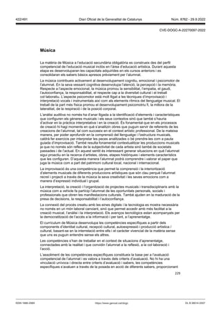 229
M sica
La matèria de Música a l’educació secundària obligatòria es construeix des del perfil
competencial de l’educació musical inclòs en l’àrea d’educació artística. Durant aquesta
etapa es desenvoluparan les capacitats adquirides en els cursos anteriors i es
consolidaran els sabers bàsics apresos prèviament per l’alumnat.
La música contribueix activament al desenvolupament cognitiu, emocional i psicomotor de
l’alumnat. En la seva vessant cognitiva desenvolupa l’atenció, la percepció i la memòria.
Respecte a l’aspecte emocional, la música promou la sensibilitat, l’empatia, el gaudi,
l’autoconfiança, la responsabilitat, el respecte cap a la diversitat cultural i el treball
col·laboratiu. L’aspecte psicomotor està molt lligat a les tècniques d’improvisació i
interpretació vocals i instrumentals així com als elements rítmics del llenguatge musical. El
treball de la part més física promou el desenvolupament psicomotriu fi, la millora de la
lateralitat, de la respiració i de la posició corporal.
L’anàlisi auditiva no només ha d’anar lligada a la identificació d’elements i característiques
que configuren els gèneres musicals i els seus contextos sinó que també s’hauria
d’activar en la pràctica interpretativa i en la creació. És fonamental que en els processos
de creació hi hagi moments en què s’analitzin obres que puguin servir de referents de les
creacions de l’alumnat, tal com succeeix en el context artístic professional. De la mateixa
manera, per poder aprofundir en la comprensió del llenguatge i l’estructura musicals,
caldrà fer exercicis per interpretar les peces analitzades o bé prendre-les com a pauta
guiada d’improvisació. També resulta fonamental contextualitzar les produccions musicals
ja que no només són reflex de la subjectivitat de cada artista sinó també de societats
passades i de l’actual. En aquest sentit és interessant generar situacions en què l’alumnat
sigui proactiu en la recerca d’artistes, obres, etapes històriques i elements característics
que les configuren. D’aquesta manera l’alumnat podrà comprendre i valorar el paper que
juga la música com a part del patrimoni cultural local, nacional i internacional.
La improvisació és una competència que permet la comprensió i la interiorització
d’elements musicals de diferents produccions artístiques que són clau perquè l’alumnat
recreï i projecti a través de la música la seva creativitat i les seves emocions com a
manera d’expressió individual i grupal.
La interpretació, la creació i l’organització de projectes musicals i transdisciplinaris amb la
música com a vehicle fa partícip l’alumnat de les oportunitats personals, socials i
professionals que obren les manifestacions culturals. També ajuden en la maduració de la
presa de decisions, la responsabilitat i l’autoconfiança.
La connexió del procés creatiu amb les eines digitals i la tecnologia es mostra necessària
no només en un món laboral canviant, sinó que permet accedir amb més facilitat a la
creació musical, l’anàlisi i la interpretació. Els avenços tecnològics estan acompanyats per
la democratització de l’accés a la informació i per tant, a l’aprenentatge.
El currículum de Música desenvolupa les competències específiques a partir dels
components d’identitat cultural, recepció cultural, autoexpressió i producció artística /
cultural, basant-se en la interrelació entre ells i el caràcter vivencial de la matèria sense
que uns es puguin entendre sense els altres.
Les competències s’han de treballar en el context de situacions d’aprenentatge,
connectades amb la realitat i que convidin l’alumnat a la reflexió, a la col·laboració i
l’acció.
L’assoliment de les competències específiques constitueix la base per a l’avaluació
competencial de l’alumnat i es valora a través dels criteris d’avaluació. No hi ha una
vinculació unívoca i directa entre criteris d’avaluació i sabers, les competències
específiques s’avaluen a través de la posada en acció de diferents sabers, proporcionant
DL B 38014-2007
ISSN 1988-298X https://www.gencat.cat/dogc
Núm. 8762 - 29.9.2022
422/491 Diari Oficial de la Generalitat de Catalunya
CVE-DOGC-A-22270097-2022
 