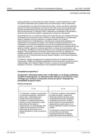 23
pròpia perspectiva i el propi sistema de valors culturals, a més de distanciar-se i evitar
les actituds sustentades sobre qualsevol tipus de discriminació o reforç d’estereotips.
La interculturalitat, que afavoreix l’entesa amb els altres, mereix una atenció específica
perquè formi part de l’experiència de l’alumnat i per evitar que la seva percepció sobre
aquesta diversitat estigui distorsionada pels estereotips i constitueixi l’origen de certs
tipus de discriminació. La valoració crítica i l’adequació a la diversitat ha de permetre a
l’alumnat actuar de forma empàtica i respectuosa en situacions interculturals.
El plurilingüisme és un concepte promogut pel Consell d’Europa, que emfasitza el fet que
les llengües que una persona coneix o domina no estan disposades en compartiments
estancs i separats, sinó que conformen un repertori dinàmic i en constant
desenvolupament on s’interrelacionen i interactuen els coneixements lingüístics i les
experiències comunicatives de l’individu, per contribuir al desenvolupament de la
competència en comunicació lingüística, així com de la competència personal, social i
d’aprendre a aprendre. La competència plurilingüe es defineix com la capacitat de tots els
parlants d’utilitzar i aprendre, de manera autònoma o a través de l’ensenyament, més
d’una llengua; l’habilitat d’un individu d’utilitzar els seus coneixements parcials de diverses
llengües i la seva experiència de diverses cultures per comunicar-se i participar en
activitats interculturals; el valor de la convivència, bàsica per a la tolerància lingüística i
cultural, és a dir, la conscienciació del propi repertori lingüístic i de la riquesa lingüística i
cultural de l’entorn.
En definitiva, aquesta competència té la capacitat d’activar tot el repertori lingüístic i
cultural propi i utilitzar les estratègies adquirides de forma transversal, segons la situació
d’aprenentatge, amb l’objectiu d’ajudar l’individu a construir la seva pròpia identitat,
lingüística i/o cultural, i a desenvolupar la seva capacitat d’aprenentatge.
Competència específica
Comprendre i interpretar textos orals i multimodals, en la llengua estàndard,
recollint el sentit general i la informació m s relle ant, la se a forma i el seu
contingut, per construir coneixement, formar se opinió i eixamplar les
possibilitats de gaudi i lleure
Criteris d’a aluació
1r i 2n 3r i 4t
2.1 Interpretar i analitzar el sentit global
i la informació específica i explícita de
textos orals i multimodals breus i
senzills sobre temes freqüents i
quotidians, de rellevància personal i
pròxims a la seva experiència, propis
dels àmbits de les relacions
interpersonals, de l’aprenentatge, dels
mitjans de comunicació i de la ficció,
expressats de forma clara i en la
llengua estàndard a través de diversos
suports.
2.1 Extreure i analitzar el sentit global i
les idees principals, i seleccionar
informació pertinent de textos orals i
multimodals sobre temes quotidians,
de rellevància personal o d’interès
públic propers a la seva experiència
expressats de manera clara i en la
llengua estàndard a través de diversos
suports.
2.2 Interpretar i valorar el contingut i
els trets discursius de textos
progressivament més complexos
propis dels àmbits de les relacions
DL B 38014-2007
ISSN 1988-298X https://www.gencat.cat/dogc
Núm. 8762 - 29.9.2022
216/491 Diari Oficial de la Generalitat de Catalunya
CVE-DOGC-A-22270097-2022
 