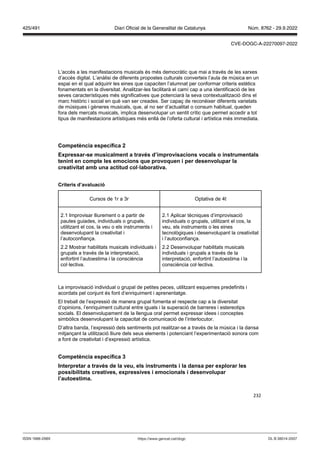 232
L’accés a les manifestacions musicals és més democràtic que mai a través de les xarxes
d’accés digital. L’anàlisi de diferents propostes culturals converteix l’aula de música en un
espai en el qual adquirir les eines que capaciten l’alumnat per conformar criteris estètics
fonamentats en la diversitat. Analitzar-les facilitarà el camí cap a una identificació de les
seves característiques més significatives que potenciarà la seva contextualització dins el
marc històric i social en què van ser creades. Ser capaç de reconèixer diferents varietats
de músiques i gèneres musicals, que, al no ser d’actualitat o consum habitual, queden
fora dels mercats musicals, implica desenvolupar un sentit crític que permet accedir a tot
tipus de manifestacions artístiques més enllà de l’oferta cultural i artística més immediata.
Competència específica
Expressar se musicalment a tra s d’impro isacions ocals o instrumentals
tenint en compte les emocions que pro oquen i per desen olupar la
creati itat amb una actitud col laborati a
Criteris d’a aluació
Cursos de 1r a 3r Optativa de 4t
2.1 Improvisar lliurement o a partir de
pautes guiades, individuals o grupals,
utilitzant el cos, la veu o els instruments i
desenvolupant la creativitat i
l’autoconfiança.
2.2 Mostrar habilitats musicals individuals i
grupals a través de la interpretació,
enfortint l’autoestima i la consciència
col·lectiva.
2.1 Aplicar tècniques d’improvisació
individuals o grupals, utilitzant el cos, la
veu, els instruments o les eines
tecnològiques i desenvolupant la creativitat
i l’autoconfiança.
2.2 Desenvolupar habilitats musicals
individuals i grupals a través de la
interpretació, enfortint l’autoestima i la
consciència col·lectiva.
La improvisació individual o grupal de petites peces, utilitzant esquemes predefinits i
acordats pel conjunt és font d’enriquiment i aprenentatge.
El treball de l’expressió de manera grupal fomenta el respecte cap a la diversitat
d’opinions, l’enriquiment cultural entre iguals i la superació de barreres i estereotips
socials. El desenvolupament de la llengua oral permet expressar idees i conceptes
simbòlics desenvolupant la capacitat de comunicació de l’interlocutor.
D’altra banda, l’expressió dels sentiments pot realitzar-se a través de la música i la dansa
mitjançant la utilització lliure dels seus elements i potenciant l’experimentació sonora com
a font de creativitat i d’expressió artística.
Competència específica
Interpretar a tra s de la eu, els instruments i la dansa per explorar les
possibilitats creati es, expressi es i emocionals i desen olupar
l’autoestima
DL B 38014-2007
ISSN 1988-298X https://www.gencat.cat/dogc
Núm. 8762 - 29.9.2022
425/491 Diari Oficial de la Generalitat de Catalunya
CVE-DOGC-A-22270097-2022
 
