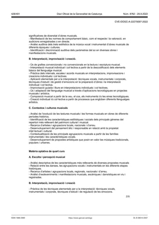 235
significatives de diversitat d’obres musicals.
- Manifestació de les normes de comportament bàsic, com el respecte i la valoració, en
audicions enregistrades o en directe.
- Anàlisi auditiva dels trets estilístics de la música vocal i instrumental d’obres musicals de
diferents èpoques i cultures.
- Identificació i discriminació auditiva dels paràmetres del so en diverses obres i
manifestacions musicals.
Interpretació, impro isació i creació
- Ús de grafies convencionals i no convencionals en la lectura i escriptura musical.
- Interpretació musical individual i col·lectiva a partir de la descodificació dels elements
bàsics del llenguatge musical.
- Pràctica dels intervals, escales i acords musicals en interpretacions, improvisacions i
creacions individuals i col·lectives.
- Aplicació elementals per a la interpretació: tècniques vocals, instrumentals i corporals,
tècniques d’estudi i de gestió d’emocions en la preparació d’obres i la interpretació
individual i col·lectiva.
- Improvisació guiada i lliure en interpretacions individuals i col·lectives.
- Ús i adaptació del llenguatge musical a través d’aplicacions tecnològiques en projectes
musicals i artístics.
- Composició musical a partir de la veu, el cos, els instruments i/o les eines tecnològiques.
- Creació individual i/o col·lectiva a partir de processos que engloben diferents llenguatges
artístics.
C Contextos i cultures musicals
- Anàlisi de l’evolució de les textures musicals i les formes musicals en obres de diferents
períodes històrics.
- Identificació de les característiques estilístiques i socials dels principals gèneres del
repertori més rellevant del patrimoni cultural i musical.
- Recerca d’artistes i agrupacions locals, nacionals i d’arreu.
- Desenvolupament del pensament ètic i responsable en relació amb la propietat
intel·lectual i cultural.
- Contextualització de les principals agrupacions musicals a partir de les famílies
instrumentals i les característiques vocals.
- Desenvolupament de propostes artístiques que posin en valor les músiques tradicionals,
populars i urbanes.
Matèria optati a de quart curs
A Escolta i percepció musical
- Anàlisi descriptiva de les característiques més rellevants de diverses propostes musicals
- Relació entre les danses, les agrupacions vocals i instrumentals en les diferents etapes
històriques.
- Recerca d’artistes i agrupacions locals, regionals, nacionals i d’arreu.
- Anàlisi d’esdeveniments i manifestacions musicals, escèniques i dansístiques en viu i
registrades.
Interpretació, impro isació i creació
- Pràctica de les tècniques elementals per a la interpretació: tècniques vocals,
instrumentals i corporals, tècniques d’estudi i de regulació de les emocions.
DL B 38014-2007
ISSN 1988-298X https://www.gencat.cat/dogc
Núm. 8762 - 29.9.2022
428/491 Diari Oficial de la Generalitat de Catalunya
CVE-DOGC-A-22270097-2022
 