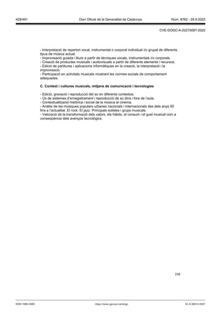 236
- Interpretació de repertori vocal, instrumental o corporal individual i/o grupal de diferents
tipus de música actual.
- Improvisació guiada i lliure a partir de tècniques vocals, instrumentals i/o corporals.
- Creació de productes musicals i audiovisuals a partir de diferents elements i recursos.
- Edició de partitures i aplicacions informàtiques en la creació, la interpretació i la
improvisació.
- Participació en activitats musicals mostrant les normes socials de comportament
adequades.
C Context i cultures musicals, mit ans de comunicació i tecnologies
- Edició, gravació i reproducció del so en diferents contextos.
- Ús de sistemes d’enregistrament i reproducció de so dins i fora de l’aula.
- Contextualització històrica i social de la música al cinema.
- Anàlisi de les músiques populars urbanes nacionals i internacionals des dels anys 50
fins a l’actualitat. El rock. El jazz. Principals solistes i grups musicals.
- Valoració de la transformació dels valors, els hàbits, el consum i el gust musical com a
conseqüència dels avenços tecnològics.
DL B 38014-2007
ISSN 1988-298X https://www.gencat.cat/dogc
Núm. 8762 - 29.9.2022
429/491 Diari Oficial de la Generalitat de Catalunya
CVE-DOGC-A-22270097-2022
 