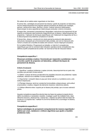 238
Els sabers de la matèria estan organitzats en tres blocs.
El primer bloc, estratègies de pensament de disseny i gestió de projectes col laboratius,
recull el desenvolupament de projectes aplicant processos de disseny per investigar,
generar i perfeccionar idees, planificar, produir i avaluar solucions dissenyades i
desenvolupen la seva capacitat per desenvolupar productes i entorns innovadors.
El segon bloc, pensament computacional, llenguatges i estructures de programació té per
objecte la comprensió dels fonaments d’algorísmica per al disseny i desenvolupament de
programes, i l’aplicació de tècniques específiques com l’elaboració de diagrames de flux o
la descomposició de problemes complexos en senzills.
El tercer bloc, disseny i construcció de robots permet la producció dels elements i
estructures necessaris per al funcionament dels prototips, així com la interacció amb
l’entorn a través de la recollida de dades amb sensors i l’acció mitjançant actuadors.
En la matèria Robòtica i Programació es treballen un total de 4 competències
específiques que són la concreció dels indicadors operatius de les competències clau
definits al perfil competencial de sortida de l’alumnat al final de l’educació bàsica.
Competència específica 1
Dissenyar prototips creatius i funcionals per respondre a problemes i reptes
concrets a partir de pro ectes col laboratius, utilit ant tècniques de
pensament de disseny
Criteris d’a aluació
1.1 Identificar i analitzar problemes o reptes concrets, descomponent-los en parts més
senzilles que permetin la seva solució.
1.2 Definir i avaluar de forma col·laborativa les possibles solucions als problemes i reptes
analitzats, valorant-ne la viabilitat i la seva sostenibilitat.
1.3 Argumentar i compartir idees en grup per donar solució a un problema comú, amb
actitud respectuosa.
1.4 Plantejar dissenys, tenint en compte les funcionalitats a desenvolupar, amb actitud
emprenedora i creativa, integrant els elements mecànics i electrònics adients.
1.5 Utilitzar diferents eines i suports per al disseny del prototip i per a la seva valoració
prèvia.
Aquesta competència específica aborda totes les fases de qualsevol projecte tècnic:
definir el problema o necessitat a resoldre, investigar a partir de múltiples fonts, idear
diferents solucions, dissenyar-les i avaluar-les. L’objectiu és aplicar totes les fases del
procés en un projecte real, i realitzar-ho de forma iterativa fins a aconseguir el disseny
més adequat.
Competència específica
Aplicar estratègies de pensament computacional de manera organit ada i
ptima per crear, reelaborar o millorar algoritmes que a udin a resoldre
problemes reals
DL B 38014-2007
ISSN 1988-298X https://www.gencat.cat/dogc
Núm. 8762 - 29.9.2022
431/491 Diari Oficial de la Generalitat de Catalunya
CVE-DOGC-A-22270097-2022
 