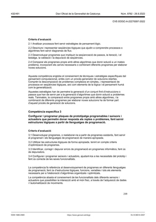 239
Criteris d’a aluació
2.1 Analitzar processos fent servir estratègies de pensament lògic.
2.2 Descriure i representar seqüències lògiques que ajudin a comprendre processos o
algoritmes fent servir diagrames de flux.
2.3 Desenvolupar programes que impliquin la seqüenciació de passos, la iteració, i el
testatge, la validació i la depuració de seqüències.
2.4 Comparar els programes propis amb altres algoritmes que donin solució a un mateix
problema, incorporant els canvis necessaris o combinant diferents programes per elaborar
noves solucions.
Aquesta competència engloba el coneixement de tècniques i estratègies específiques del
pensament computacional, entès com un procés generador de solucions obertes.
Comprèn la descomposició de problemes complexos en simples, i representació de
processos en seqüències lògiques, així com elements de la lògica i el pensament humà
com la generalització.
Aquestes estratègies han de permetre la generació d’un conjunt finit d’instruccions o
passos que han de servir per a la generació d’algoritmes que donin solució a problemes
reals. Tanmateix, la comparació entre programes propis amb altres algoritmes, i la
combinació de diferents programes per elaborar noves solucions ha de formar part
d’aquest procés de generació de solucions.
Competència específica
Configurar i programar plaques de prototipatge programables i sensors i
actuadors que permetin donar resposta als reptes o problemes, fent ser ir
estructures l giques a partir de llenguatges de programació
Criteris d’a aluació
3.1 Desenvolupar programes, o reelaborar-ne a partir de programes existents, fent servir
el programari i els llenguatges de programació de manera apropiada.
3.2 Utilitzar les estructures lògiques de forma apropiada, tenint en compte criteris
d’optimització de programes.
3.3 Identificar, corregir i depurar errors de programació en programes informàtics, fent ús
de depuradors.
3.4 Configurar i programar sensors i actuadors, ajustant-los a les necessitats del prototip i
fent ús correcte de les seves funcionalitats.
La competència fa referència al desenvolupament de programes en diferents llenguatges
de programació, fent ús d’estructures lògiques, funcions, variables i tots els elements
necessaris per a l’elaboració d’algoritmes organitzats i optimitzats.
La competència abasta el coneixement de les funcionalitats dels diferents sensors i
actuadors que possibiliten la interacció amb el món físic, a través de l’adquisició de dades
i l’automatització de moviments.
DL B 38014-2007
ISSN 1988-298X https://www.gencat.cat/dogc
Núm. 8762 - 29.9.2022
432/491 Diari Oficial de la Generalitat de Catalunya
CVE-DOGC-A-22270097-2022
 