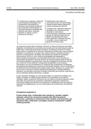 24
2.2 Seleccionar, organitzar i aplicar de
manera guiada les estratègies i els
coneixements més adequats en
situacions comunicatives quotidianes
per comprendre el sentit general, la
informació essencial i els detalls més
rellevants dels textos; interpretar
elements no verbals, i cercar i
seleccionar informació.
interpersonals, dels mitjans de
comunicació social i de l’aprenentatge,
i també de textos literaris adequats al
nivell de maduresa de l’alumnat.
2.3 Seleccionar, organitzar i aplicar les
estratègies i els coneixements més
adequats en cada situació
comunicativa per comprendre el sentit
general, la informació essencial i els
detalls més rellevants dels textos;
inferir significats i interpretar elements
no verbals, i cercar, seleccionar i
gestionar informació veraç.
La comprensió suposa rebre i processar informació. A l’etapa de l’educació secundària
obligatòria, la comprensió és una destresa comunicativa que cal desenvolupar a partir de
textos orals i multimodals sobre temes quotidians, de rellevància personal o d’interès
públic propers a l’experiència de l’alumnat, expressats de manera clara i usant la llengua
estàndard. La comprensió, en aquest nivell, implica entendre i interpretar els textos i
extreure’n el sentit general i els detalls més rellevants per satisfer les necessitats
comunicatives. Per fer-ho, s’han d’activar les estratègies més adequades al
desenvolupament psicoevolutiu i les necessitats de l’alumnat, a fi de reconstruir la
representació del significat i del sentit del text i per formular hipòtesis sobre la intenció
comunicativa subjacent a aquests textos. Entre les estratègies de comprensió més útils
per a l’alumnat hi ha la inferència i l’extrapolació de significats a nous contextos
comunicatius, així com la transferència i la integració dels coneixements, les destreses i
les actituds de les llengües que conformen el seu repertori lingüístic. Inclou la interpretació
de diferents formes de representació (imatge, gràfics, taules, diagrames, so, gestos, etc.),
així com de la informació contextual (elements extralingüístics) i cotextual (elements
lingüístics), que permeten comprovar la hipòtesi inicial sobre de la intenció i sentit del text,
així com plantejar hipòtesis alternatives, si calgués.
A més d’aquestes estratègies, la cerca de fonts fiables, en suports tant analògics com
digitals, constitueix un mètode de gran utilitat per a la comprensió, ja que permet
contrastar, validar i sustentar la informació, així com obtenir conclusions rellevants a partir
dels textos. Els processos de comprensió i interpretació requereixen contextos de
comunicació dialògics que estimulin la col·laboració, la identificació crítica de prejudicis i
estereotips de qualsevol tipus, així com l’interès genuí per les diferències i les similituds
culturals.
Competència específica
Produir textos orals i multimodals amb coherència, claredat i registre
adequats, atenent les con encions pr pies dels diferents gèneres
discursius, i participar en interaccions orals ariades, amb autonomia, per
expressar idees, sentiments i conceptes, construir coneixement i establir
incles personals
DL B 38014-2007
ISSN 1988-298X https://www.gencat.cat/dogc
Núm. 8762 - 29.9.2022
217/491 Diari Oficial de la Generalitat de Catalunya
CVE-DOGC-A-22270097-2022
 