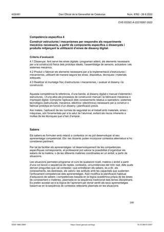 240
Competència específica
Construir estructures i mecanismes per respondre als requeriments
mecànics necessaris, a partir de components específics o dissenyats i
produ ts mit an ant la utilit ació d’eines de disseny digital
Criteris d’a aluació
4.1 Dissenyar, fent servir les eines digitals i programari adient, els elements necessaris
per a la construcció física dels prototips ideats, l’assemblatge de sensors, actuadors i els
sistemes mecànics.
4.2 Produir o fabricar els elements necessaris per a la implementació d’estructures i
mecanismes, utilitzant de manera segura les eines, dispositius, tècniques i materials
adequats.
4.3 Realitzar el muntatge físic d’estructures i mecanismes, i avaluar el disseny i la
construcció.
Aquesta competència fa referència, d’una banda, al disseny digital o manual d’elements i
estructures, i d’una altra als processos de construcció manual i la fabricació mecànica o
impressió digital. Comporta l’aplicació dels coneixements relatius a operadors i sistemes
tecnològics (estructurals, mecànics, elèctrics i electrònics) necessaris per a construir o
fabricar prototips en funció d’un disseny i planificació previs.
Així mateix, l’aplicació de les normes de seguretat en el treball amb materials, eines i
màquines, són fonamentals per a la salut de l’alumnat, evitant els riscos inherents a
moltes de les tècniques que s’han d’emprar.
Sabers
Els sabers es formulen amb relació a contextos on es pot desenvolupar el seu
aprenentatge competencial. Els i les docents poden incorporar contextos alternatius si ho
consideren pertinent.
Per tal de facilitar els aprenentatges i el desenvolupament de les competències
específiques corresponents, el professorat pot valorar la possibilitat d’organitzar els
sabers de la matèria, o de les diferents matèries coordinades en un àmbit, a partir de
situacions.
Les situacions permeten programar el curs de qualsevol nivell, matèria o àmbit a partir
d’una col·lecció o seqüència de reptes, contextos, circumstàncies del món real, dels quals
deriven preguntes que cal contestar i que entrellacen els sabers, és a dir, els
coneixements, les destreses, els valors i les actituds amb les capacitats que sustenten
l’enfocament competencial dels aprenentatges. Això modifica la planificació habitual
d’adquisició de sabers i competències basada en la lògica acadèmica pròpia de les àrees
de coneixement o matèries, plasmada en la seqüència tradicional dels temes disciplinaris.
Es pretén acostar-se a la lògica de l’aprenent per donar sentit als seus aprenentatges
basant-se en la seqüència de contextos rellevants plasmats en les situacions.
DL B 38014-2007
ISSN 1988-298X https://www.gencat.cat/dogc
Núm. 8762 - 29.9.2022
433/491 Diari Oficial de la Generalitat de Catalunya
CVE-DOGC-A-22270097-2022
 