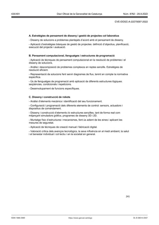 241
A Estratègies de pensament de disseny i gestió de pro ectes col laboratius
- Disseny de solucions a problemes plantejats d’acord amb el pensament de disseny.
- Aplicació d’estratègies bàsiques de gestió de projectes: definició d’objectius, planificació,
execució del projecte i avaluació.
Pensament computacional, llenguatges i estructures de programació
- Aplicació de tècniques de pensament computacional en la resolució de problemes i el
disseny de solucions.
- Anàlisi i descomposició de problemes complexos en reptes senzills. Estratègies de
resolució eficient.
- Representació de solucions fent servir diagrames de flux, tenint en compte la normativa
específica.
- Ús de llenguatges de programació amb aplicació de diferents estructures lògiques:
seqüències, condicionals i repeticions.
- Desenvolupament de funcions específiques.
C Disseny i construcció de robots
- Anàlisi d’elements mecànics i identificació del seu funcionament.
- Configuració i programació dels diferents elements de control: sensors, actuadors i
dispositius de comandament.
- Disseny i construcció d’elements i/o estructures senzilles, tant de forma real com
mitjançant simuladors gràfics, programes de disseny 3D i 2D.
- Muntatge físic d’estructures i mecanismes, fent ús adient de les eines i aplicant les
mesures de seguretat.
- Aplicació de tècniques de creació manual i fabricació digital.
- Valoració crítica dels avenços tecnològics, la seva influència en el medi ambient, la salut
i el benestar individual i col·lectiu i en la societat en general.
DL B 38014-2007
ISSN 1988-298X https://www.gencat.cat/dogc
Núm. 8762 - 29.9.2022
434/491 Diari Oficial de la Generalitat de Catalunya
CVE-DOGC-A-22270097-2022
 