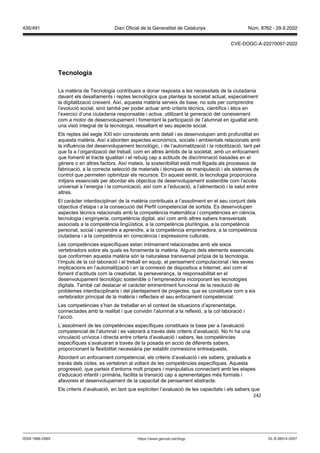 242
Tecnologia
La matèria de Tecnologia contribueix a donar resposta a les necessitats de la ciutadania
davant els desafiaments i reptes tecnològics que planteja la societat actual, especialment
la digitalització creixent. Així, aquesta matèria serveix de base, no sols per comprendre
l’evolució social, sinó també per poder actuar amb criteris tècnics, científics i ètics en
l’exercici d’una ciutadania responsable i activa, utilitzant la generació del coneixement
com a motor de desenvolupament i fomentant la participació de l’alumnat en igualtat amb
una visió integral de la tecnologia, ressaltant el seu aspecte social.
Els reptes del segle XXI són considerats amb detall i es desenvolupen amb profunditat en
aquesta matèria. Així s’aborden aspectes econòmics, socials i ambientals relacionats amb
la influència del desenvolupament tecnològic, i de l’automatització i la robotització, tant pel
que fa a l’organització del treball, com en altres àmbits de la societat, amb un enfocament
que fomenti el tracte igualitari i el rebuig cap a actituds de discriminació basades en el
gènere o en altres factors. Així mateix, la sostenibilitat està molt lligada als processos de
fabricació, a la correcta selecció de materials i tècniques de manipulació i als sistemes de
control que permeten optimitzar els recursos. En aquest sentit, la tecnologia proporciona
mitjans essencials per abordar els objectius de desenvolupament sostenible com l’accés
universal a l’energia i la comunicació, així com a l’educació, a l’alimentació i la salut entre
altres.
El caràcter interdisciplinari de la matèria contribueix a l’assoliment en el seu conjunt dels
objectius d’etapa i a la consecució del Perfil competencial de sortida. Es desenvolupen
aspectes tècnics relacionats amb la competència matemàtica i competències en ciència,
tecnologia i enginyeria, competència digital, així com amb altres sabers transversals
associats a la competència lingüística, a la competència plurilingüe, a la competència
personal, social i aprendre a aprendre, a la competència emprenedora, a la competència
ciutadana i a la competència en consciència i expressions culturals.
Les competències específiques estan íntimament relacionades amb els eixos
vertebradors sobre els quals es fonamenta la matèria. Alguns dels elements essencials
que conformen aquesta matèria són la naturalesa transversal pròpia de la tecnologia,
l’impuls de la col·laboració i el treball en equip, el pensament computacional i les seves
implicacions en l’automatització i en la connexió de dispositius a Internet, així com el
foment d’actituds com la creativitat, la perseverança, la responsabilitat en el
desenvolupament tecnològic sostenible o l’emprenedoria incorporant les tecnologies
digitals. També cal destacar el caràcter eminentment funcional de la resolució de
problemes interdisciplinaris i del plantejament de projectes, que es constitueix com a eix
vertebrador principal de la matèria i reflecteix el seu enfocament competencial.
Les competències s’han de treballar en el context de situacions d’aprenentatge,
connectades amb la realitat i que convidin l’alumnat a la reflexió, a la col·laboració i
l’acció.
L’assoliment de les competències específiques constitueix la base per a l’avaluació
competencial de l’alumnat i es valorarà a través dels criteris d’avaluació. No hi ha una
vinculació unívoca i directa entre criteris d’avaluació i sabers, les competències
específiques s’avaluaran a través de la posada en acció de diferents sabers,
proporcionant la flexibilitat necessària per establir connexions entreaquests.
Abordant un enfocament competencial, els criteris d’avaluació i els sabers, graduats a
través dels cicles, es vertebren al voltant de les competències específiques. Aquesta
progressió, que parteix d’entorns molt propers i manipulatius connectant amb les etapes
d’educació infantil i primària, facilita la transició cap a aprenentatges més formals i
afavoreix el desenvolupament de la capacitat de pensament abstracte.
Els criteris d’avaluació, en tant que expliciten l’avaluació de les capacitats i els sabers que
DL B 38014-2007
ISSN 1988-298X https://www.gencat.cat/dogc
Núm. 8762 - 29.9.2022
435/491 Diari Oficial de la Generalitat de Catalunya
CVE-DOGC-A-22270097-2022
 