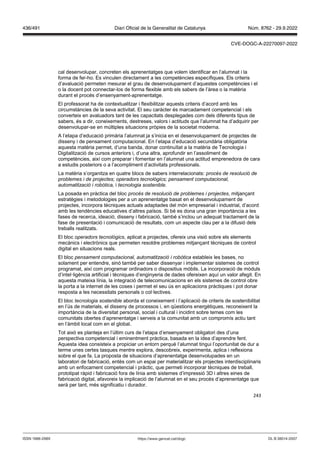 243
cal desenvolupar, concreten els aprenentatges que volem identificar en l’alumnat i la
forma de fer-ho. Es vinculen directament a les competències específiques. Els criteris
d’avaluació permeten mesurar el grau de desenvolupament d’aquestes competències i el
o la docent pot connectar-los de forma flexible amb els sabers de l’àrea o la matèria
durant el procés d’ensenyament-aprenentatge.
El professorat ha de contextualitzar i flexibilitzar aquests criteris d’acord amb les
circumstàncies de la seva activitat. El seu caràcter és marcadament competencial i els
converteix en avaluadors tant de les capacitats desplegades com dels diferents tipus de
sabers, és a dir, coneixements, destreses, valors i actituds que l’alumnat ha d’adquirir per
desenvolupar-se en múltiples situacions pròpies de la societat moderna.
A l’etapa d’educació primària l’alumnat ja s’inicia en el desenvolupament de projectes de
disseny i de pensament computacional. En l’etapa d’educació secundària obligatòria
aquesta matèria permet, d’una banda, donar continuïtat a la matèria de Tecnologia i
Digitalització de cursos anteriors i, d’una altra, aprofundir en l’assoliment de
competències, així com preparar i fomentar en l’alumnat una actitud emprenedora de cara
a estudis posteriors o a l’acompliment d’activitats professionals.
La matèria s’organitza en quatre blocs de sabers interrelacionats: procés de resolució de
problemes i de projectes; operadors tecnol gics; pensament computacional,
automatització i rob tica, i tecnologia sostenible.
La posada en pràctica del bloc procés de resolució de problemes i projectes, mitjançant
estratègies i metodologies per a un aprenentatge basat en el desenvolupament de
projectes, incorpora tècniques actuals adaptades del món empresarial i industrial, d’acord
amb les tendències educatives d’altres països. Si bé es dona una gran importància a les
fases de recerca, ideació, disseny i fabricació, també s’inclou un adequat tractament de la
fase de presentació i comunicació de resultats, com un aspecte clau per a la difusió dels
treballs realitzats.
El bloc operadors tecnol gics, aplicat a projectes, ofereix una visió sobre els elements
mecànics i electrònics que permeten resoldre problemes mitjançant tècniques de control
digital en situacions reals.
El bloc pensament computacional, automatització i rob tica estableix les bases, no
solament per entendre, sinó també per saber dissenyar i implementar sistemes de control
programat, així com programar ordinadors o dispositius mòbils. La incorporació de mòduls
d’intel·ligència artificial i tècniques d’enginyeria de dades ofereixen aquí un valor afegit. En
aquesta mateixa línia, la integració de telecomunicacions en els sistemes de control obre
la porta a la internet de les coses i permet el seu ús en aplicacions pràctiques i pot donar
resposta a les necessitats personals o col·lectives.
El bloc tecnologia sostenible aborda el coneixement i l’aplicació de criteris de sostenibilitat
en l’ús de materials, el disseny de processos i, en qüestions energètiques, reconeixent la
importància de la diversitat personal, social i cultural i incidint sobre temes com les
comunitats obertes d’aprenentatge i serveis a la comunitat amb un compromís actiu tant
en l’àmbit local com en el global.
Tot això es planteja en l’últim curs de l’etapa d’ensenyament obligatori des d’una
perspectiva competencial i eminentment pràctica, basada en la idea d’aprendre fent.
Aquesta idea consisteix a propiciar un entorn perquè l’alumnat tingui l’oportunitat de dur a
terme unes certes tasques mentre explora, descobreix, experimenta, aplica i reflexiona
sobre el que fa. La proposta de situacions d’aprenentatge desenvolupades en un
laboratori de fabricació, entès com un espai per materialitzar els projectes interdisciplinaris
amb un enfocament competencial i pràctic, que permeti incorporar tècniques de treball,
prototipat ràpid i fabricació fora de línia amb sistemes d’impressió 3D i altres eines de
fabricació digital, afavoreix la implicació de l’alumnat en el seu procés d’aprenentatge que
serà per tant, més significatiu i durador.
DL B 38014-2007
ISSN 1988-298X https://www.gencat.cat/dogc
Núm. 8762 - 29.9.2022
436/491 Diari Oficial de la Generalitat de Catalunya
CVE-DOGC-A-22270097-2022
 