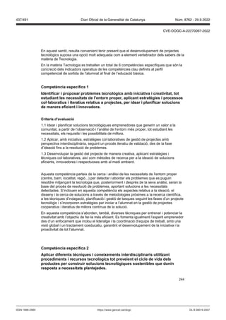 244
En aquest sentit, resulta convenient tenir present que el desenvolupament de projectes
tecnològics suposa una opció molt adequada com a element vertebrador dels sabers de la
matèria de Tecnologia.
En la matèria Tecnologia es treballen un total de 6 competències específiques que són la
concreció dels indicadors operatius de les competències clau definits al perfil
competencial de sortida de l’alumnat al final de l’educació bàsica.
Competència específica 1
Identificar i proposar problemes tecnol gics amb iniciati a i creati itat, tot
estudiant les necessitats de l’entorn proper, aplicant estratègies i processos
col laboratius i iteratius relatius a pro ectes, per idear i planificar solucions
de manera eficient i inno adora
Criteris d’a aluació
1.1 Idear i planificar solucions tecnològiques emprenedores que generin un valor a la
comunitat, a partir de l’observació i l’anàlisi de l’entorn més proper, tot estudiant les
necessitats, els requisits i les possibilitats de millora.
1.2 Aplicar, amb iniciativa, estratègies col·laboratives de gestió de projectes amb
perspectiva interdisciplinària, seguint un procés iteratiu de validació, des de la fase
d’ideació fins a la resolució de problemes.
1.3 Desenvolupar la gestió del projecte de manera creativa, aplicant estratègies i
tècniques col·laboratives, així com mètodes de recerca per a la ideació de solucions
eficients, innovadores i respectuoses amb el medi ambient.
Aquesta competència parteix de la cerca i anàlisi de les necessitats de l’entorn proper
(centre, barri, localitat, regió...) per detectar i abordar els problemes que es puguin
resoldre mitjançant la tecnologia que, posteriorment i després de la seva anàlisi, seran la
base del procés de resolució de problemes, aportant solucions a les necessitats
detectades. S’inclouen en aquesta competència els aspectes relatius a la ideació, el
disseny i la cerca de solucions a través de metodologies pròximes a la recerca científica,
a les tècniques d’indagació, planificació i gestió de tasques seguint les fases d’un projecte
tecnològic i s’incorporen estratègies per iniciar a l’alumnat en la gestió de projectes
cooperatius i iteratius de millora contínua de la solució.
En aquesta competència s’aborden, també, diverses tècniques per entrenar i potenciar la
creativitat amb l’objectiu de fer-la més eficient. Es fomenta igualment l’esperit emprenedor
des d’un enfocament que inclou el lideratge i la coordinació d’equips de treball, amb una
visió global i un tractament coeducatiu, garantint el desenvolupament de la iniciativa i la
proactivitat de tot l’alumnat.
Competència específica
Aplicar diferents tècniques i coneixements interdisciplinaris utilit ant
procediments i recursos tecnol gics tot pre eient el cicle de ida dels
productes per construir solucions tecnol giques sostenibles que donin
resposta a necessitats plante ades
DL B 38014-2007
ISSN 1988-298X https://www.gencat.cat/dogc
Núm. 8762 - 29.9.2022
437/491 Diari Oficial de la Generalitat de Catalunya
CVE-DOGC-A-22270097-2022
 