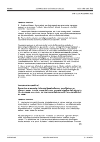 245
Criteris d’a aluació
2.1 Analitzar el disseny d’un producte que doni resposta a una necessitat plantejada,
avaluant-ne la demanda, l’evolució i la previsió de fi del cicle de vida amb criteri ètic,
sostenible i responsable.
2.2 Fabricar productes i solucions tecnològiques, fent ús del disseny assistit, utilitzant les
diferents tècniques d’elaboració manual, mecànica i digital, emprant de manera adequada
els diferents materials i recursos mecànics, elèctrics, electrònics i digitals.
2.3 Argumentar les solucions tecnològiques aportades a les necessitats plantejades,
valorant-ne laviabilitat econòmica, l’ús funcional, sostenible i eficient.
Aquesta competència fa referència tant al procés de fabricació de productes o
desenvolupament de sistemes que aporten solucions tant a problemes plantejats com a
les actuacions implicades en aquest procés. S’aborden les tècniques i procediments
necessaris per a la construcció i creació de productes o sistemes tecnològics, incloent tant
la fabricació manual com la fabricació mitjançant tecnologies assistides per ordinador.
D’aquesta manera, es pretén desenvolupar les destreses necessàries per al disseny i la
creació de productes, fomentant l’aplicació de tècniques de fabricació digitals i
l’aprofitament dels recursos tecnològics. Les diferents actuacions que es desencadenen
en el procés creatiu impliquen la intervenció de coneixements propis d’aquesta matèria
(operadors mecànics, elèctrics i electrònics), que s’integren amb uns altres, contribuint
així a un aprenentatge competencial en el qual intervenen diferents àmbits.
A més, es fa referència a l’estudi de les fases del cicle de vida del producte, analitzant les
característiques i condicions del procés que poguessin millorar el resultat final, fent-lo més
sostenible i eficient. S’inclouen, per exemple, aspectes relatius al consum energètic del
procés de fabricació, a l’obsolescència, als cicles d’ús o a les repercussions
mediambientals tant de la fabricació del producte com del seu ús o retirada del cicle,
fomentant actituds i hàbits ecosocialment responsables en l’ús i en la creació de
productes.
Competència específica
Comunicar, argumentar i difondre idees i solucions tecnol giques en
diferents espais irtuals, emprant di ersos recursos tot aplicant els elements
i les tècniques necessàries per intercan iar la informació i fomentar el treball
en equip
Criteris d’a aluació
3.1 Intercanviar informació i fomentar el treball en equip de manera assertiva, emprant les
eines digitals, el vocabulari tècnic, símbols i esquemes de sistemes tecnològics apropiats.
3.2 Presentar i difondre les propostes o solucions tecnològiques de manera concreta,
emprant l’entonació, l’expressió, l’adaptació del discurs i del temps, usant un llenguatge
inclusiu i lliure d’estereotips sexistes.
Aquesta competència abasta aspectes necessaris per comunicar, expressar i difondre
idees, propostes i opinions de manera clara i fluida en diversos contextos, mitjans i
canals. Es fa referència al bon ús del llenguatge i a la incorporació de la terminologia
tècnica requerida en el procés de disseny i creació de solucions tecnològiques. En aquest
DL B 38014-2007
ISSN 1988-298X https://www.gencat.cat/dogc
Núm. 8762 - 29.9.2022
438/491 Diari Oficial de la Generalitat de Catalunya
CVE-DOGC-A-22270097-2022
 