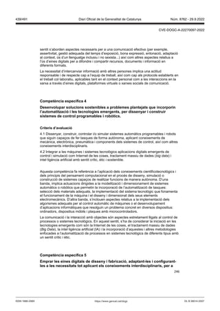246
sentit s’aborden aspectes necessaris per a una comunicació efectiva (per exemple,
assertivitat, gestió adequada del temps d’exposició, bona expressió, entonació, adaptació
al context, ús d’un llenguatge inclusiu i no sexista...) així com altres aspectes relatius a
l’ús d’eines digitals per a difondre i compartir recursos, documents i informació en
diferents formats.
La necessitat d’intercanviar informació amb altres persones implica una actitud
responsable i de respecte cap a l’equip de treball, així com cap als protocols establerts en
el treball col·laboratiu, aplicables tant en el context personal com a les interaccions en la
xarxa a través d’eines digitals, plataformes virtuals o xarxes socials de comunicació.
Competència específica
Desen olupar solucions sostenibles a problemes plante ats que incorporin
l’automatit ació i les tecnologies emergents, per dissenyar i construir
sistemes de control programables i rob tics
Criteris d’a aluació
4.1 Dissenyar, construir, controlar i/o simular sistemes automàtics programables i robots
que siguin capaços de fer tasques de forma autònoma, aplicant coneixements de
mecànica, electrònica, pneumàtica i components dels sistemes de control, així com altres
coneixements interdisciplinaris.
4.2 Integrar a les màquines i sistemes tecnològics aplicacions digitals emergents de
control i simulació com Internet de les coses, tractament massiu de dades (big data) i
intel·ligència artificial amb sentit crític, ètic i sostenible.
Aquesta competència fa referència a l’aplicació dels coneixements cientificotecnològics i
dels principis del pensament computacional en el procés de disseny, simulació o
construcció de sistemes capaços de realitzar funcions de manera autònoma. D’una
banda, implica actuacions dirigides a la modelització i dimensionament de sistemes
automàtics o robòtics que permetin la incorporació de l’automatització de tasques:
selecció dels materials adequats, la implementació del sistema tecnològic que fonamenta
el funcionament de la màquina i el disseny i dimensionat dels seus elements
electromecànics. D’altra banda, s’inclouen aspectes relatius a la implementació dels
algorismes adequats per al control automàtic de màquines o el desenvolupament
d’aplicacions informàtiques que resolguin un problema concret en diversos dispositius:
ordinadors, dispositius mòbils i plaques amb microcontroladors.
La comunicació i la interacció amb objectes són aspectes estretament lligats al control de
processos o sistemes tecnològics. En aquest sentit, s’ha de considerar la iniciació en les
tecnologies emergents com són la Internet de les coses, el tractament massiu de dades
( ig ata), la intel·ligència artificial (IA) i la incorporació d’aquestes i altres metodologies
enfocades a l’automatització de processos en sistemes tecnològics de diferents tipus amb
un sentit crític i ètic.
Competència específica
Emprar les eines digitals de disseny i fabricació, adaptant les i configurant
les a les necessitats tot aplicant els coneixements interdisciplinaris, per a
DL B 38014-2007
ISSN 1988-298X https://www.gencat.cat/dogc
Núm. 8762 - 29.9.2022
439/491 Diari Oficial de la Generalitat de Catalunya
CVE-DOGC-A-22270097-2022
 
