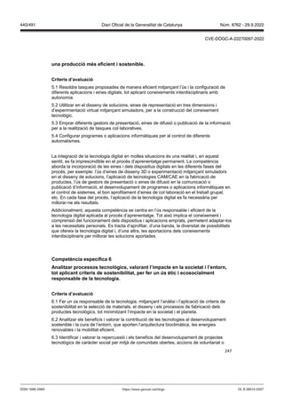247
una producció m s eficient i sostenible
Criteris d’a aluació
5.1 Resoldre tasques proposades de manera eficient mitjançant l’ús i la configuració de
diferents aplicacions i eines digitals, tot aplicant coneixements interdisciplinaris amb
autonomia.
5.2 Utilitzar en el disseny de solucions, eines de representació en tres dimensions i
d’experimentació virtual mitjançant simuladors, per a la construcció del coneixement
tecnològic.
5.3 Emprar diferents gestors de presentació, eines de difusió o publicació de la informació
per a la realització de tasques col·laboratives.
5.4 Configurar programes o aplicacions informàtiques per al control de diferents
automatismes.
La integració de la tecnologia digital en moltes situacions és una realitat i, en aquest
sentit, es fa imprescindible en el procés d’aprenentatge permanent. La competència
aborda la incorporació de les eines i dels dispositius digitals en les diferents fases del
procés, per exemple: l’ús d’eines de disseny 3D o experimentació mitjançant simuladors
en el disseny de solucions, l’aplicació de tecnologies CAM/CAE en la fabricació de
productes, l’ús de gestors de presentació o eines de difusió en la comunicació o
publicació d’informació, el desenvolupament de programes o aplicacions informàtiques en
el control de sistemes, el bon aprofitament d’eines de col·laboració en el treball grupal,
etc. En cada fase del procés, l’aplicació de la tecnologia digital es fa necessària per
millorar-ne els resultats.
Addicionalment, aquesta competència se centra en l’ús responsable i eficient de la
tecnologia digital aplicada al procés d’aprenentatge. Tot això implica el coneixement i
comprensió del funcionament dels dispositius i aplicacions emprats, permetent adaptar-los
a les necessitats personals. Es tracta d’aprofitar, d’una banda, la diversitat de possibilitats
que ofereix la tecnologia digital i, d’una altra, les aportacions dels coneixements
interdisciplinaris per millorar les solucions aportades.
Competència específica
Analit ar processos tecnol gics, alorant l’impacte en la societat i l’entorn,
tot aplicant criteris de sostenibilitat, per fer un s ètic i ecosocialment
responsable de la tecnologia
Criteris d’a aluació
6.1 Fer un ús responsable de la tecnologia, mitjançant l’anàlisi i l’aplicació de criteris de
sostenibilitat en la selecció de materials, el disseny i els processos de fabricació dels
productes tecnològics, tot minimitzant l’impacte en la societat i el planeta.
6.2 Analitzar els beneficis i valorar la contribució de les tecnologies al desenvolupament
sostenible i la cura de l’entorn, que aporten l’arquitectura bioclimàtica, les energies
renovables i la mobilitat eficient.
6.3 Identificar i valorar la repercussió i els beneficis del desenvolupament de projectes
tecnològics de caràcter social per mitjà de comunitats obertes, accions de voluntariat o
DL B 38014-2007
ISSN 1988-298X https://www.gencat.cat/dogc
Núm. 8762 - 29.9.2022
440/491 Diari Oficial de la Generalitat de Catalunya
CVE-DOGC-A-22270097-2022
 