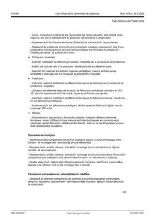 249
- Cerca, comparació i estudi de les necessitats del centre educatiu, dels àmbits local i
regional, etc. per al plantejament de projectes col·laboratius o cooperatius.
- Implementació de diferents tècniques d’ideació per a la resolució de problemes.
- Resolució de problemes amb actitud emprenedora, creativa i perseverant, des d’una
perspectiva interdisciplinària de l’activitat tecnològica, tot fomentant la satisfacció i
l’interès pel treball i la qualitat del mateix.
● Productes i materials
- Selecció i utilització de diferents productes i materials per a la resolució de problemes.
- Anàlisi del cicle de vida d’un producte i identificació de les diferents fases.
- Selecció de materials tot utilitzant diverses estratègies, d’acord amb les seves
propietats o requisits, per a la resolució de problemes i projectes.
● Fabricació
- Valoració, selecció i utilització de diferents tècniques de fabricació en la resolució de
problemes i projectes.
- Utilització de diferents eines de disseny i de fabricació assistit per ordinador en 2D i
3D, per a la representació i/o fabricació de peces aplicades a projectes.
- Valoració, selecció i utilització de diferents tècniques de fabricació manual i mecànica,
en les aplicacions pràctiques.
- Implementació, en aplicacions pràctiques, de tècniques de fabricació digital, com la
impressió 3D i el tall.
● Difusió
- Documentació, presentació i difusió de projectes, integrant diferents elements,
tècniques i eines. Utilització d’una comunicació efectiva basada en una entonació,
expressió, gestió del temps i adaptació del discurs i amb un ús de llenguatge inclusiu i
lliure d’estereotips de gènere.
peradors tecnol gics
- Identificació dels components electrònics analògics bàsics i la seva simbologia, amb
l’anàlisi i el muntatge físic i simulats de circuits elementals.
- Representació, anàlisi, disseny, simulació i muntatge de circuits electrònics digitals
senzills i la seva aplicació.
- Representació, anàlisi, disseny, simulació i muntatge de circuits pneumàtics bàsics amb
components que compleixin una determinada funció en un mecanisme o màquina.
- Anàlisi, descripció i relació dels diferents elements mecànics, electrònics i pneumàtics
aplicats a la robòtica, fent ús del muntatge físic o simulat.
Pensament computacional, automatit ació i rob tica
- Utilització de diferents components de sistemes de control programat: controladors,
sensors i actuadors, que permetin l’optimització dels recursos i apliquin l’automatització i
la robotització.
DL B 38014-2007
ISSN 1988-298X https://www.gencat.cat/dogc
Núm. 8762 - 29.9.2022
442/491 Diari Oficial de la Generalitat de Catalunya
CVE-DOGC-A-22270097-2022
 