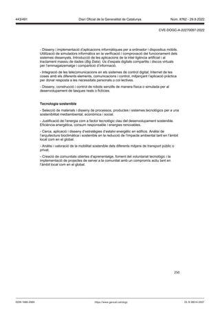 250
- Disseny i implementació d’aplicacions informàtiques per a ordinador i dispositius mòbils.
Utilització de simuladors informàtics en la verificació i comprovació del funcionament dels
sistemes dissenyats. Introducció de les aplicacions de la intel·ligència artificial i al
tractament massiu de dades ( ig ata). Ús d’espais digitals compartits i discos virtuals
per l’emmagatzematge i compartició d’informació.
- Integració de les telecomunicacions en els sistemes de control digital; Internet de les
coses amb els diferents elements, comunicacions i control, mitjançant l’aplicació pràctica
per donar resposta a les necessitats personals o col·lectives.
- Disseny, construcció i control de robots senzills de manera física o simulada per al
desenvolupament de tasques reals o fictícies.
Tecnologia sostenible
- Selecció de materials i disseny de processos, productes i sistemes tecnològics per a una
sostenibilitat mediambiental, econòmica i social.
- Justificació de l’energia com a factor tecnològic clau del desenvolupament sostenible.
Eficiència energètica, consum responsable i energies renovables.
- Cerca, aplicació i disseny d’estratègies d’estalvi energètic en edificis. Anàlisi de
l’arquitectura bioclimàtica i sostenible en la reducció de l’impacte ambiental tant en l’àmbit
local com en el global.
- Anàlisi i valoració de la mobilitat sostenible dels diferents mitjans de transport públic o
privat.
- Creació de comunitats obertes d’aprenentatge, foment del voluntariat tecnològic i la
implementació de projectes de servei a la comunitat amb un compromís actiu tant en
l’àmbit local com en el global.
DL B 38014-2007
ISSN 1988-298X https://www.gencat.cat/dogc
Núm. 8762 - 29.9.2022
443/491 Diari Oficial de la Generalitat de Catalunya
CVE-DOGC-A-22270097-2022
 