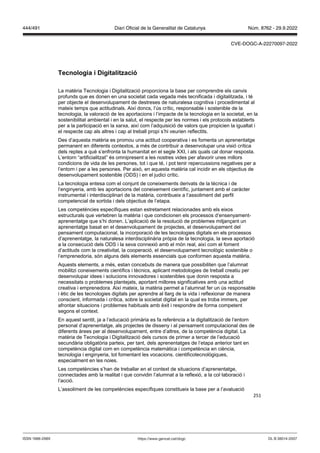 251
Tecnologia i Digitalit ació
La matèria Tecnologia i Digitalització proporciona la base per comprendre els canvis
profunds que es donen en una societat cada vegada més tecnificada i digitalitzada, i té
per objecte el desenvolupament de destreses de naturalesa cognitiva i procedimental al
mateix temps que actitudinals. Així doncs, l’ús crític, responsable i sostenible de la
tecnologia, la valoració de les aportacions i l’impacte de la tecnologia en la societat, en la
sostenibilitat ambiental i en la salut, el respecte per les normes i els protocols establerts
per a la participació en la xarxa, així com l’adquisició de valors que propicien la igualtat i
el respecte cap als altres i cap al treball propi s’hi veurien reflectits.
Des d’aquesta matèria es promou una actitud cooperativa i es fomenta un aprenentatge
permanent en diferents contextos, a més de contribuir a desenvolupar una visió crítica
dels reptes a què s’enfronta la humanitat en el segle XXI, i als quals cal donar resposta.
L’entorn “artificialitzat” és omnipresent a les nostres vides per afavorir unes millors
condicions de vida de les persones, tot i que té, i pot tenir repercussions negatives per a
l’entorn i per a les persones. Per això, en aquesta matèria cal incidir en els objectius de
desenvolupament sostenible (ODS) i en el judici crític.
La tecnologia entesa com el conjunt de coneixements derivats de la tècnica i de
l’enginyeria, amb les aportacions del coneixement científic, juntament amb el caràcter
instrumental i interdisciplinari de la matèria, contribueix a l’assoliment del perfil
competencial de sortida i dels objectius de l’etapa.
Les competències específiques estan estretament relacionades amb els eixos
estructurals que vertebren la matèria i que condicionen els processos d’ensenyament-
aprenentatge que s’hi donen. L’aplicació de la resolució de problemes mitjançant un
aprenentatge basat en el desenvolupament de projectes, el desenvolupament del
pensament computacional, la incorporació de les tecnologies digitals en els processos
d’aprenentatge, la naturalesa interdisciplinària pròpia de la tecnologia, la seva aportació
a la consecució dels ODS i la seva connexió amb el món real, així com el foment
d’actituds com la creativitat, la cooperació, el desenvolupament tecnològic sostenible o
l’emprenedoria, són alguns dels elements essencials que conformen aquesta matèria.
Aquests elements, a més, estan concebuts de manera que possibiliten que l’alumnat
mobilitzi coneixements científics i tècnics, aplicant metodologies de treball creatiu per
desenvolupar idees i solucions innovadores i sostenibles que donin resposta a
necessitats o problemes plantejats, aportant millores significatives amb una actitud
creativa i emprenedora. Així mateix, la matèria permet a l’alumnat fer un ús responsable
i ètic de les tecnologies digitals per aprendre al llarg de la vida i reflexionar de manera
conscient, informada i crítica, sobre la societat digital en la qual es troba immers, per
afrontar situacions i problemes habituals amb èxit i respondre de forma competent
segons el context.
En aquest sentit, ja a l’educació primària es fa referència a la digitalització de l’entorn
personal d’aprenentatge, als projectes de disseny i al pensament computacional des de
diferents àrees per al desenvolupament, entre d’altres, de la competència digital. La
matèria de Tecnologia i Digitalització dels cursos de primer a tercer de l’educació
secundària obligatòria parteix, per tant, dels aprenentatges de l’etapa anterior tant en
competència digital com en competència matemàtica i competència en ciència,
tecnologia i enginyeria, tot fomentant les vocacions. cientificotecnològiques,
especialment en les noies.
Les competències s’han de treballar en el context de situacions d’aprenentatge,
connectades amb la realitat i que convidin l’alumnat a la reflexió, a la col·laboració i
l’acció.
L’assoliment de les competències específiques constitueix la base per a l’avaluació
DL B 38014-2007
ISSN 1988-298X https://www.gencat.cat/dogc
Núm. 8762 - 29.9.2022
444/491 Diari Oficial de la Generalitat de Catalunya
CVE-DOGC-A-22270097-2022
 