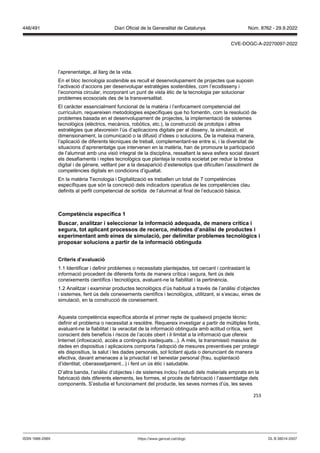 253
l’aprenentatge, al llarg de la vida.
En el bloc tecnologia sostenible es recull el desenvolupament de projectes que suposin
l’activació d’accions per desenvolupar estratègies sostenibles, com l’ecodisseny i
l’economia circular, incorporant un punt de vista ètic de la tecnologia per solucionar
problemes ecosocials des de la transversalitat.
El caràcter essencialment funcional de la matèria i l’enfocament competencial del
currículum, requereixen metodologies específiques que ho fomentin, com la resolució de
problemes basada en el desenvolupament de projectes, la implementació de sistemes
tecnològics (elèctrics, mecànics, robòtics, etc.), la construcció de prototips i altres
estratègies que afavoreixin l’ús d’aplicacions digitals per al disseny, la simulació, el
dimensionament, la comunicació o la difusió d’idees o solucions. De la mateixa manera,
l’aplicació de diferents tècniques de treball, complementant-se entre si, i la diversitat de
situacions d’aprenentatge que intervenen en la matèria, han de promoure la participació
de l’alumnat amb una visió integral de la disciplina, ressaltant la seva esfera social davant
els desafiaments i reptes tecnològics que planteja la nostra societat per reduir la bretxa
digital i de gènere, vetllant per a la desaparició d’estereotips que dificulten l’assoliment de
competències digitals en condicions d’igualtat.
En la matèria Tecnologia i Digitalització es treballen un total de 7 competències
específiques que són la concreció dels indicadors operatius de les competències clau
definits al perfil competencial de sortida de l’alumnat al final de l’educació bàsica.
Competència específica 1
uscar, analit ar i seleccionar la informació adequada, de manera crítica i
segura, tot aplicant processos de recerca, mètodes d’anàlisi de productes i
experimentant amb eines de simulació, per delimitar problemes tecnol gics i
proposar solucions a partir de la informació obtinguda
Criteris d’a aluació
1.1 Identificar i definir problemes o necessitats plantejades, tot cercant i contrastant la
informació procedent de diferents fonts de manera crítica i segura, fent ús dels
coneixements científics i tecnològics, avaluant-ne la fiabilitat i la pertinència.
1.2 Analitzar i examinar productes tecnològics d’ús habitual a través de l’anàlisi d’objectes
i sistemes, fent ús dels coneixements científics i tecnològics, utilitzant, si s’escau, eines de
simulació, en la construcció de coneixement.
Aquesta competència específica aborda el primer repte de qualsevol projecte tècnic:
definir el problema o necessitat a resoldre. Requereix investigar a partir de múltiples fonts,
avaluant-ne la fiabilitat i la veracitat de la informació obtinguda amb actitud crítica, sent
conscient dels beneficis i riscos de l’accés obert i il·limitat a la informació que ofereix
Internet (infoxicació, accés a continguts inadequats...). A més, la transmissió massiva de
dades en dispositius i aplicacions comporta l’adopció de mesures preventives per protegir
els dispositius, la salut i les dades personals, sol·licitant ajuda o denunciant de manera
efectiva, davant amenaces a la privacitat i el benestar personal (frau, suplantació
d’identitat, ciberassetjament...) i fent un ús ètic i saludable.
D’altra banda, l’anàlisi d’objectes i de sistemes inclou l’estudi dels materials emprats en la
fabricació dels diferents elements, les formes, el procés de fabricació i l’assemblatge dels
components. S’estudia el funcionament del producte, les seves normes d’ús, les seves
DL B 38014-2007
ISSN 1988-298X https://www.gencat.cat/dogc
Núm. 8762 - 29.9.2022
446/491 Diari Oficial de la Generalitat de Catalunya
CVE-DOGC-A-22270097-2022
 