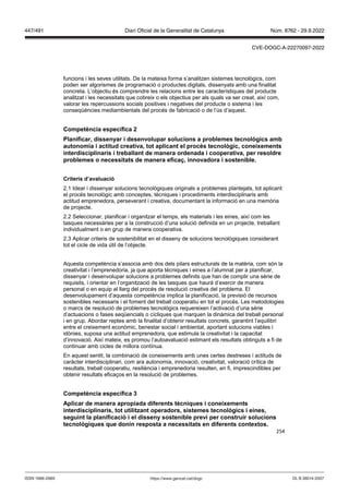 254
funcions i les seves utilitats. De la mateixa forma s’analitzen sistemes tecnològics, com
poden ser algorismes de programació o productes digitals, dissenyats amb una finalitat
concreta. L’objectiu és comprendre les relacions entre les característiques del producte
analitzat i les necessitats que cobreix o els objectius per als quals va ser creat, així com,
valorar les repercussions socials positives i negatives del producte o sistema i les
conseqüències mediambientals del procés de fabricació o de l’ús d’aquest.
Competència específica
Planificar, dissenyar i desen olupar solucions a problemes tecnol gics amb
autonomia i actitud creati a, tot aplicant el proc s tecnol gic, coneixements
interdisciplinaris i treballant de manera ordenada i cooperati a, per resoldre
problemes o necessitats de manera efica , inno adora i sostenible
Criteris d’a aluació
2.1 Idear i dissenyar solucions tecnològiques originals a problemes plantejats, tot aplicant
el procés tecnològic amb conceptes, tècniques i procediments interdisciplinaris amb
actitud emprenedora, perseverant i creativa, documentant la informació en una memòria
de projecte.
2.2 Seleccionar, planificar i organitzar el temps, els materials i les eines, així com les
tasques necessàries per a la construcció d’una solució definida en un projecte, treballant
individualment o en grup de manera cooperativa.
2.3 Aplicar criteris de sostenibilitat en el disseny de solucions tecnològiques considerant
tot el cicle de vida útil de l’objecte.
Aquesta competència s’associa amb dos dels pilars estructurals de la matèria, com són la
creativitat i l’emprenedoria, ja que aporta tècniques i eines a l’alumnat per a planificar,
dissenyar i desenvolupar solucions a problemes definits que han de complir una sèrie de
requisits, i orientar en l’organització de les tasques que haurà d’exercir de manera
personal o en equip al llarg del procés de resolució creativa del problema. El
desenvolupament d’aquesta competència implica la planificació, la previsió de recursos
sostenibles necessaris i el foment del treball cooperatiu en tot el procés. Les metodologies
o marcs de resolució de problemes tecnològics requereixen l’activació d’una sèrie
d’actuacions o fases seqüencials o cícliques que marquen la dinàmica del treball personal
i en grup. Abordar reptes amb la finalitat d’obtenir resultats concrets, garantint l’equilibri
entre el creixement econòmic, benestar social i ambiental, aportant solucions viables i
idònies, suposa una actitud emprenedora, que estimula la creativitat i la capacitat
d’innovació. Així mateix, es promou l’autoavaluació estimant els resultats obtinguts a fi de
continuar amb cicles de millora contínua.
En aquest sentit, la combinació de coneixements amb unes certes destreses i actituds de
caràcter interdisciplinari, com ara autonomia, innovació, creativitat, valoració crítica de
resultats, treball cooperatiu, resiliència i emprenedoria resulten, en fi, imprescindibles per
obtenir resultats eficaços en la resolució de problemes.
Competència específica
Aplicar de manera apropiada diferents tècniques i coneixements
interdisciplinaris, tot utilit ant operadors, sistemes tecnol gics i eines,
seguint la planificació i el disseny sostenible pre i per construir solucions
tecnol giques que donin resposta a necessitats en diferents contextos
DL B 38014-2007
ISSN 1988-298X https://www.gencat.cat/dogc
Núm. 8762 - 29.9.2022
447/491 Diari Oficial de la Generalitat de Catalunya
CVE-DOGC-A-22270097-2022
 