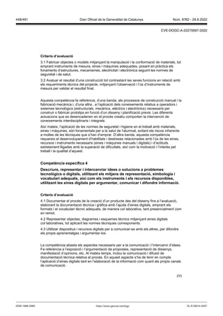 255
Criteris d’a aluació
3.1 Fabricar objectes o models mitjançant la manipulació i la conformació de materials, tot
emprant instruments de mesura, eines i màquines adequades, posant en pràctica els
fonaments d’estructures, mecanismes, electricitat i electrònica seguint les normes de
seguretat i de salut.
3.2 Avaluar el resultat d’una construcció tot contrastant les seves funcions en relació amb
els requeriments tècnics del projecte, mitjançant l’observació i l’ús d’instruments de
mesura per validar el resultat final.
Aquesta competència fa referència, d’una banda, als processos de construcció manual i la
fabricació mecànica i, d’una altra , a l’aplicació dels coneixements relatius a operadors i
sistemes tecnològics (estructurals, mecànics, elèctrics i electrònics) necessaris per
construir o fabricar prototips en funció d’un disseny i planificació previs. Les diferents
actuacions que es desencadenen en el procés creatiu comporten la intervenció de
coneixements interdisciplinaris i integrats.
Així mateix, l’aplicació de les normes de seguretat i higiene en el treball amb materials,
eines i màquines, són fonamentals per a la salut de l’alumnat, evitant els riscos inherents
a moltes de les tècniques que s’han d’emprar. D’altra banda, aquesta competència
requereix el desenvolupament d’habilitats i destreses relacionades amb l’ús de les eines,
recursos i instruments necessaris (eines i màquines manuals i digitals) i d’actituds
estretament lligades amb la superació de dificultats, així com la motivació i l’interès pel
treball i la qualitat d’aquest.
Competència específica
Descriure, representar i intercan iar idees o solucions a problemes
tecnol gics o digitals, utilit ant els mit ans de representació, simbologia i
ocabulari adequats, així com els instruments i els recursos disponibles,
utilit ant les eines digitals per argumentar, comunicar i difondre informació
Criteris d’a aluació
4.1 Documentar el procés de la creació d’un producte des del disseny fins a l’avaluació,
elaborant la documentació tècnica i gràfica amb l’ajuda d’eines digitals, emprant els
formats i el vocabulari tècnic adequats, de manera col·laborativa, tant presencialment com
en remot.
4.2 Representar objectes, diagrames i esquemes tècnics mitjançant eines digitals
col·laboratives, tot aplicant les normes tècniques corresponents.
4.3 Utilitzar dispositius i recursos digitals per a comunicar-se amb els altres, per difondre
els propis aprenentatges i argumentar-los.
La competència abasta els aspectes necessaris per a la comunicació i l’intercanvi d’idees.
Fa referència a l’exposició i l’argumentació de propostes, representació de dissenys,
manifestació d’opinions, etc. Al mateix temps, inclou la comunicació i difusió de
documentació tècnica relativa al procés. En aquest aspecte s’ha de tenir en compte
l’aplicació d’eines digitals tant en l’elaboració de la informació com quant als propis canals
de comunicació.
DL B 38014-2007
ISSN 1988-298X https://www.gencat.cat/dogc
Núm. 8762 - 29.9.2022
448/491 Diari Oficial de la Generalitat de Catalunya
CVE-DOGC-A-22270097-2022
 