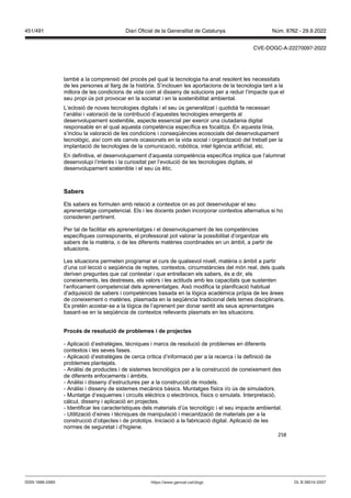 258
també a la comprensió del procés pel qual la tecnologia ha anat resolent les necessitats
de les persones al llarg de la història. S’inclouen les aportacions de la tecnologia tant a la
millora de les condicions de vida com al disseny de solucions per a reduir l’impacte que el
seu propi ús pot provocar en la societat i en la sostenibilitat ambiental.
L’eclosió de noves tecnologies digitals i el seu ús generalitzat i quotidià fa necessari
l’anàlisi i valoració de la contribució d’aquestes tecnologies emergents al
desenvolupament sostenible, aspecte essencial per exercir una ciutadania digital
responsable en el qual aquesta competència específica es focalitza. En aquesta línia,
s’inclou la valoració de les condicions i conseqüències ecosocials del desenvolupament
tecnològic, així com els canvis ocasionats en la vida social i organització del treball per la
implantació de tecnologies de la comunicació, robòtica, intel·ligència artificial, etc.
En definitiva, el desenvolupament d’aquesta competència específica implica que l’alumnat
desenvolupi l’interès i la curiositat per l’evolució de les tecnologies digitals, el
desenvolupament sostenible i el seu ús ètic.
Sabers
Els sabers es formulen amb relació a contextos on es pot desenvolupar el seu
aprenentatge competencial. Els i les docents poden incorporar contextos alternatius si ho
consideren pertinent.
Per tal de facilitar els aprenentatges i el desenvolupament de les competències
específiques corresponents, el professorat pot valorar la possibilitat d’organitzar els
sabers de la matèria, o de les diferents matèries coordinades en un àmbit, a partir de
situacions.
Les situacions permeten programar el curs de qualsevol nivell, matèria o àmbit a partir
d’una col·lecció o seqüència de reptes, contextos, circumstàncies del món real, dels quals
deriven preguntes que cal contestar i que entrellacen els sabers, és a dir, els
coneixements, les destreses, els valors i les actituds amb les capacitats que sustenten
l’enfocament competencial dels aprenentatges. Això modifica la planificació habitual
d’adquisició de sabers i competències basada en la lògica acadèmica pròpia de les àrees
de coneixement o matèries, plasmada en la seqüència tradicional dels temes disciplinaris.
Es pretén acostar-se a la lògica de l’aprenent per donar sentit als seus aprenentatges
basant-se en la seqüència de contextos rellevants plasmats en les situacions.
Proc s de resolució de problemes i de pro ectes
- Aplicació d’estratègies, tècniques i marcs de resolució de problemes en diferents
contextos i les seves fases.
- Aplicació d’estratègies de cerca crítica d’informació per a la recerca i la definició de
problemes plantejats.
- Anàlisi de productes i de sistemes tecnològics per a la construcció de coneixement des
de diferents enfocaments i àmbits.
- Anàlisi i disseny d’estructures per a la construcció de models.
- Anàlisi i disseny de sistemes mecànics bàsics. Muntatges físics i/o ús de simuladors.
- Muntatge d’esquemes i circuits elèctrics o electrònics, físics o simulats. Interpretació,
càlcul, disseny i aplicació en projectes.
- Identificar les característiques dels materials d’ús tecnològic i el seu impacte ambiental.
- Utilització d’eines i tècniques de manipulació i mecanització de materials per a la
construcció d’objectes i de prototips. Iniciació a la fabricació digital. Aplicació de les
normes de seguretat i d’higiene.
DL B 38014-2007
ISSN 1988-298X https://www.gencat.cat/dogc
Núm. 8762 - 29.9.2022
451/491 Diari Oficial de la Generalitat de Catalunya
CVE-DOGC-A-22270097-2022
 
