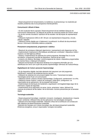 259
- Desenvolupament de l’emprenedoria, la resiliència, la perseverança i la creativitat per
resoldre problemes des d’una perspectiva interdisciplinària.
Comunicació i difusió d’idees
- Ús del vocabulari tècnic apropiat. Desenvolupament de les habilitats bàsiques de
comunicació interpersonal. Ús adequat de pautes de conducta pròpies de l’entorn virtual.
- Ús de les normes d’acotació i aplicació de les escales i les tècniques de representació
gràfica.
- Utilització d’aplicacions CAD en 2D i 3D per a la representació d’esquemes, circuits,
plànols i objectes.
- Utilització d’eines digitals per a l’elaboració, la publicació i la difusió de documentació
tècnica i informació multimèdia relativa a projectes.
Pensament computacional, programació i rob tica
- Resolució de processos mitjançant algorísmica i representació amb diagrames de flux.
- Implementació d’aplicacions informàtiques senzilles per a ordinador i dispositius mòbils i
iniciació a la intel·ligència artificial.
- Disseny i implementació de sistemes de control programat. Muntatge físic i/o ús de
simuladors i programació senzilla de dispositius. Internet de les coses.
- Iniciació a la robòtica. Muntatge i control programat de robots o dispositius programables
de manera física o mitjançant simuladors.
- Aplicació de tècniques de depuració iteratives d’un programa informàtic per a la
identificació de l’error com a part del procés d’aprenentatge i afirmació de l’autoconfiança.
Digitalit ació de l’entorn personal d’aprenentatge
- Ús de dispositius digitals, tant dels elements del maquinari com del programari.
Identificació i resolució de problemes tècnics senzills.
- Utilització de sistemes de comunicació digital d’ús comú. Transmissió de dades.
Tecnologies sense fil per a la comunicació.
- Utilització d’eines i entorns virtuals d’aprenentatge. Configuració, manteniment i ús crític.
- Utilització d’eines d’edició i creació de continguts. Instal·lació, configuració i ús
responsable de les aplicacions i de la propietat intel·lectual.
- Implementació de tècniques de tractament, organització i emmagatzematge segur de la
informació. Còpies de seguretat.
- Implementació de la seguretat a la xarxa: riscos, amenaces i atacs. Aplicació de
mesures de protecció de les dades i de la informació. Accions preventives per al benestar
digital.
Tecnologia sostenible
- Desenvolupament tecnològic: creativitat, innovació, investigació, obsolescència i impacte
social i ambiental. Utilització ètica de les aplicacions i les tecnologies emergents.
- Aplicació de la tecnologia sostenible. Valoració crítica de la contribució a la consecució
dels objectius de desenvolupament sostenible.
-Valoració de l’energia com a factor tecnològic clau del desenvolupament sostenible.
Eficiència energètica, consum responsable i energies renovables.
DL B 38014-2007
ISSN 1988-298X https://www.gencat.cat/dogc
Núm. 8762 - 29.9.2022
452/491 Diari Oficial de la Generalitat de Catalunya
CVE-DOGC-A-22270097-2022
 