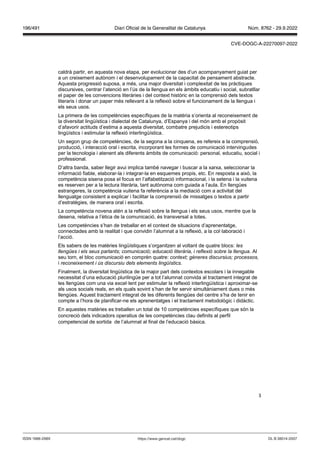 3
caldrà partir, en aquesta nova etapa, per evolucionar des d’un acompanyament guiat per
a un creixement autònom i el desenvolupament de la capacitat de pensament abstracte.
Aquesta progressió suposa, a més, una major diversitat i complexitat de les pràctiques
discursives, centrar l’atenció en l’ús de la llengua en els àmbits educatiu i social, subratllar
el paper de les convencions literàries i del context històric en la comprensió dels textos
literaris i donar un paper més rellevant a la reflexió sobre el funcionament de la llengua i
els seus usos.
La primera de les competències específiques de la matèria s’orienta al reconeixement de
la diversitat lingüística i dialectal de Catalunya, d’Espanya i del món amb el propòsit
d’afavorir actituds d’estima a aquesta diversitat, combatre prejudicis i estereotips
lingüístics i estimular la reflexió interlingüística.
Un segon grup de competències, de la segona a la cinquena, es refereix a la comprensió,
producció, i interacció oral i escrita, incorporant les formes de comunicació intervingudes
per la tecnologia i atenent als diferents àmbits de comunicació: personal, educatiu, social i
professional.
D’altra banda, saber llegir avui implica també navegar i buscar a la xarxa, seleccionar la
informació fiable, elaborar-la i integrar-la en esquemes propis, etc. En resposta a això, la
competència sisena posa el focus en l’alfabetització informacional, i la setena i la vuitena
es reserven per a la lectura literària, tant autònoma com guiada a l’aula. En llengües
estrangeres, la competència vuitena fa referència a la mediació com a activitat del
llenguatge consistent a explicar i facilitar la comprensió de missatges o textos a partir
d’estratègies, de manera oral i escrita.
La competència novena atén a la reflexió sobre la llengua i els seus usos, mentre que la
desena, relativa a l’ètica de la comunicació, és transversal a totes.
Les competències s’han de treballar en el context de situacions d’aprenentatge,
connectades amb la realitat i que convidin l’alumnat a la reflexió, a la col·laboració i
l’acció.
Els sabers de les matèries lingüístiques s’organitzen al voltant de quatre blocs: les
llengües i els seus parlants; comunicació; educació literària, i reflexió sobre la llengua. Al
seu torn, el bloc comunicació en comprèn quatre: context; gèneres discursius; processos,
i reconeixement i ús discursiu dels elements lingüístics
Finalment, la diversitat lingüística de la major part dels contextos escolars i la innegable
necessitat d’una educació plurilingüe per a tot l’alumnat convida al tractament integrat de
les llengües com una via excel·lent per estimular la reflexió interlingüística i aproximar-se
als usos socials reals, en els quals sovint s’han de fer servir simultàniament dues o més
llengües. Aquest tractament integrat de les diferents llengües del centre s’ha de tenir en
compte a l’hora de planificar-ne els aprenentatges i el tractament metodològic i didàctic.
En aquestes matèries es treballen un total de 10 competències específiques que són la
concreció dels indicadors operatius de les competències clau definits al perfil
competencial de sortida de l’alumnat al final de l’educació bàsica.
DL B 38014-2007
ISSN 1988-298X https://www.gencat.cat/dogc
Núm. 8762 - 29.9.2022
196/491 Diari Oficial de la Generalitat de Catalunya
CVE-DOGC-A-22270097-2022
 