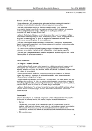 36
eflexió sobre la llengua
- Desenvolupament dels coneixements, destreses i actituds que permetin detectar i
col·laborar en activitats de mediació en situacions quotidianes senzilles.
- Aplicació d’estratègies i tècniques per respondre eficaçment a una necessitat
comunicativa bàsica i concreta de manera entenedora, tot i les limitacions derivades del
nivell de competència en la llengua estrangera i en les llengües familiars, en
comunicacions orals, escrites i multimodals.
- Aplicació d’estratègies bàsiques per identificar, organitzar, retenir, recuperar i utilitzar
creativament unitats lingüístiques (lèxic, morfosintaxi, patrons sonors, etc.) a partir de l’ús
tàctic dels coneixements que es tenen de les llengües, i les seves varietats, i que
conformen el repertori lingüístic, de forma autònoma.
- Aplicació d’estratègies i eines bàsiques d’autoavaluació i coavaluació, analògiques i
digitals, individuals i cooperatives, per al desenvolupament, regulació i millora del procés
d’aprenentatge de la llengua.
- Ús d’estructures morfosintàctiques i de lèxic adequat, tot reflexionant sobre els
processos comunicatius implicats, amb la utilització del metallenguatge específic.
- Aplicació dels coneixements de les diferents llengües del repertori lingüístic com a eina
d’aprenentatge de la llengua estrangera.
Tercer i quart curs
Les llengües i els seus parlants
- Anàlisi i valoració de la llengua estrangera com a mitjà de comunicació interpersonal i
internacional, font d’informació, i com a eina de participació social i d’enriquiment
personal, en situacions de la vida personal, social i acadèmica, incloses les xarxes socials
i els mitjans de comunicació.
- Interès i iniciativa en la realització d’intercanvis comunicatius a través de diferents
mitjans amb parlants o estudiants de la llengua estrangera per al desenvolupament i
millora de l’aprenentatge de la llengua.
- Anàlisi i valoració d’aspectes socioculturals i sociolingüístics d’ús comú relatius a la vida
quotidiana, les condicions de vida i les relacions interpersonals; convencions socials d’ús
comú; llenguatge no verbal, cortesia lingüística i etiqueta digital; cultura, normes, actituds,
costums i valors propis de països on es parla la llengua estrangera.
- Aplicació d’estratègies d’ús comú per entendre i apreciar la diversitat lingüística, cultural i
artística, atenent a valors ecològics, socials i democràtics en escenaris presencials,
híbrids i en línia.
Comunicació
Aplicació d’estratègies de producció, comprensió i anàlisi crítica de textos orals, escrits i
multimodals de diferents àmbits amb atenció conjunta als aspectes següents:
● Context
- Anàlisi dels components de fet comunicatiu: grau de formalitat de la situació i
caràcter públic o privat; distància social entre els interlocutors; propòsits comunicatius i
interpretació d’intencions; canal de comunicació i elements no verbals de la
comunicació, en situacions d’aula, de la vida quotidiana i dels mitjans de comunicació.
● Gèneres discursius
DL B 38014-2007
ISSN 1988-298X https://www.gencat.cat/dogc
Núm. 8762 - 29.9.2022
229/491 Diari Oficial de la Generalitat de Catalunya
CVE-DOGC-A-22270097-2022
 