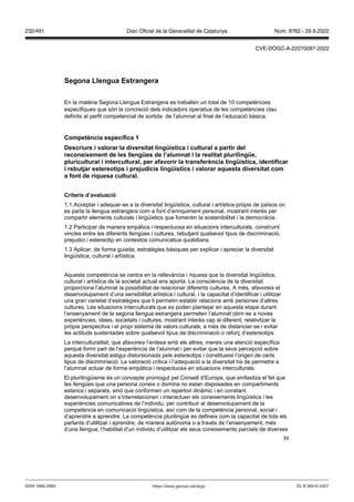 39
Segona Llengua Estrangera
En la matèria Segona Llengua Estrangera es treballen un total de 10 competències
específiques que són la concreció dels indicadors operatius de les competències clau
definits al perfil competencial de sortida de l’alumnat al final de l’educació bàsica.
Competència específica 1
Descriure i alorar la di ersitat lingüística i cultural a partir del
reconeixement de les llengües de l’alumnat i la realitat plurilingüe,
pluricultural i intercultural, per afa orir la transferència lingüística, identificar
i rebut ar estereotips i pre udicis lingüístics i alorar aquesta di ersitat com
a font de riquesa cultural
Criteris d’a aluació
1.1 Acceptar i adequar-se a la diversitat lingüística, cultural i artística pròpia de països on
es parla la llengua estrangera com a font d’enriquiment personal, mostrant interès per
compartir elements culturals i lingüístics que fomentin la sostenibilitat i la democràcia.
1.2 Participar de manera empàtica i respectuosa en situacions interculturals, construint
vincles entre les diferents llengües i cultures, rebutjant qualsevol tipus de discriminació,
prejudici i estereotip en contextos comunicatius quotidians.
1.3 Aplicar, de forma guiada, estratègies bàsiques per explicar i apreciar la diversitat
lingüística, cultural i artística.
Aquesta competència se centra en la rellevància i riquesa que la diversitat lingüística,
cultural i artística de la societat actual ens aporta. La consciència de la diversitat
proporciona l’alumnat la possibilitat de relacionar diferents cultures. A més, afavoreix el
desenvolupament d’una sensibilitat artística i cultural, i la capacitat d’identificar i utilitzar
una gran varietat d’estratègies que li permetin establir relacions amb persones d’altres
cultures. Les situacions interculturals que es poden plantejar en aquesta etapa durant
l’ensenyament de la segona llengua estrangera permeten l’alumnat obrir-se a noves
experiències, idees, societats i cultures, mostrant interès cap al diferent; relativitzar la
pròpia perspectiva i el propi sistema de valors culturals; a més de distanciar-se i evitar
les actituds sustentades sobre qualsevol tipus de discriminació o reforç d’estereotips.
La interculturalitat, que afavoreix l’entesa amb els altres, mereix una atenció específica
perquè formi part de l’experiència de l’alumnat i per evitar que la seva percepció sobre
aquesta diversitat estigui distorsionada pels estereotips i constitueixi l’origen de certs
tipus de discriminació. La valoració crítica i l’adequació a la diversitat ha de permetre a
l’alumnat actuar de forma empàtica i respectuosa en situacions interculturals.
El plurilingüisme és un concepte promogut pel Consell d’Europa, que emfasitza el fet que
les llengües que una persona coneix o domina no estan disposades en compartiments
estancs i separats, sinó que conformen un repertori dinàmic i en constant
desenvolupament on s’interrelacionen i interactuen els coneixements lingüístics i les
experiències comunicatives de l’individu, per contribuir al desenvolupament de la
competència en comunicació lingüística, així com de la competència personal, social i
d’aprendre a aprendre. La competència plurilingüe es defineix com la capacitat de tots els
parlants d’utilitzar i aprendre, de manera autònoma o a través de l’ensenyament, més
d’una llengua; l’habilitat d’un individu d’utilitzar els seus coneixements parcials de diverses
DL B 38014-2007
ISSN 1988-298X https://www.gencat.cat/dogc
Núm. 8762 - 29.9.2022
232/491 Diari Oficial de la Generalitat de Catalunya
CVE-DOGC-A-22270097-2022
 