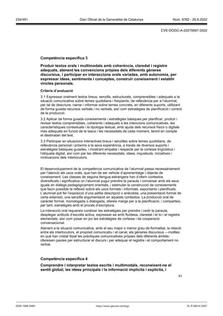 41
Competència específica
Produir textos orals i multimodals amb coherència, claredat i registre
adequats, atenent les con encions pr pies dels diferents gèneres
discursius, i participar en interaccions orals ariades, amb autonomia, per
expressar idees, sentiments i conceptes, construir coneixement i establir
incles personals
Criteris d’a aluació
3.1 Expressar oralment textos breus, senzills, estructurats, comprensibles i adequats a la
situació comunicativa sobre temes quotidians i freqüents, de rellevància per a l’alumnat,
per tal de descriure, narrar i informar sobre temes concrets, en diferents suports, utilitzant
de forma guiada recursos verbals i no verbals, així com estratègies de planificació i control
de la producció.
3.2 Aplicar de forma guiada coneixements i estratègies bàsiques per planificar, produir i
revisar textos comprensibles, coherents i adequats a les intencions comunicatives, les
característiques contextuals i la tipologia textual, amb ajuda dels recursos físics o digitals
més adequats en funció de la tasca i les necessitats de cada moment, tenint en compte
el destinatari del text.
3.3 Participar en situacions interactives breus i senzilles sobre temes quotidians, de
rellevància personal i pròxims a la seva experiència, a través de diversos suports i
estratègies bàsiques guiades, i mostrant empatia i respecte per la cortesia lingüística i
l’etiqueta digital, així com per les diferents necessitats, idees, inquietuds, iniciatives i
motivacions dels interlocutors.
El desenvolupament de la competència comunicativa de l’alumnat passa necessàriament
per l’atenció als usos orals, que han de ser vehicle d’aprenentatge i objecte de
coneixement. Les classes de segona llengua estrangera han d’oferir contextos
diversificats i significatius on l’alumnat pugui prendre la paraula i conversar amb els seus
iguals en diàlegs pedagògicament orientats, i estimular la construcció de coneixements
que facin possible la reflexió sobre els usos formals i informals, espontanis i planificats.
L’alumnat pot fer l’exposició d’una petita descripció o anècdota, una presentació formal de
certa extensió, una senzilla argumentació en aquests contextos. La producció oral de
caràcter formal, monologada o dialogada, ofereix marge per a la planificació, i comparteix,
per tant, estratègies amb el procés d’escriptura.
La interacció oral requereix conèixer les estratègies per prendre i cedir la paraula,
desplegar actituds d’escolta activa, expressar-se amb fluïdesa, claredat i el to i el registre
elementals, així com posar en joc les estratègies de cortesia i de cooperació
conversacional.
Atenent a la situació comunicativa, amb el seu major o menor grau de formalitat, la relació
entre els interlocutors, el propòsit comunicatiu i el canal, els gèneres discursius —motlles
en què han cristal·litzat les pràctiques comunicatives pròpies dels diferents àmbits-
ofereixen pautes per estructurar el discurs i per adequar el registre i el comportament no
verbal.
Competència específica
Comprendre i interpretar textos escrits i multimodals, reconeixent ne el
sentit global, les idees principals i la informació implícita i explícita, i
DL B 38014-2007
ISSN 1988-298X https://www.gencat.cat/dogc
Núm. 8762 - 29.9.2022
234/491 Diari Oficial de la Generalitat de Catalunya
CVE-DOGC-A-22270097-2022
 