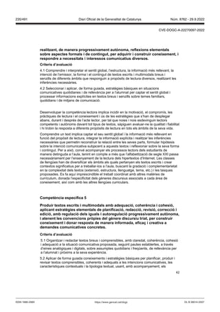 42
realit ant, de manera progressi ament aut noma, reflexions elementals
sobre aspectes formals i de contingut, per adquirir i construir coneixement, i
respondre a necessitats i interessos comunicatius di ersos
Criteris d’a aluació
4.1 Comprendre i interpretar el sentit global, l’estructura, la informació més rellevant, la
intenció de l’emissor, la forma i el contingut de textos escrits i multimodals breus i
senzills de diferents àmbits que responguin a propòsits de lectura diversos, realitzant les
inferències necessàries.
4.2 Seleccionar i aplicar, de forma guiada, estratègies bàsiques en situacions
comunicatives quotidianes i de rellevància per a l’alumnat per captar el sentit global i
processar informacions explícites en textos breus i senzills sobre temes familiars,
quotidians i de mitjans de comunicació.
Desenvolupar la competència lectora implica incidir en la motivació, el compromís, les
pràctiques de lectura i el coneixement i ús de les estratègies que s’han de desplegar
abans, durant i després de l’acte lector, per tal que noies i nois esdevinguin lectors
competents i autònoms davant tot tipus de textos, sàpiguen avaluar-ne la qualitat i fiabilitat
i hi trobin la resposta a diferents propòsits de lectura en tots els àmbits de la seva vida.
Comprendre un text implica captar el seu sentit global i la informació més rellevant en
funció del propòsit de lectura, integrar la informació explícita i realitzar les inferències
necessàries que permetin reconstruir la relació entre les seves parts, formular hipòtesis
sobre la intenció comunicativa subjacent a aquests textos i reflexionar sobre la seva forma
i contingut. Per a això, convé acompanyar els processos lectors dels estudiants de
manera detinguda a l’aula, tenint en compte a més que l’alfabetització de segle XXI passa
necessàriament per l’ensenyament de la lectura dels hipertextos d’Internet. Les classes
de llengües han de diversificar els àmbits als quals pertanyen els textos escrits i crear
contextos significatius per a treballar-los a l’aula, buscant la gradació i complementarietat
en la complexitat dels textos (extensió, estructura, llenguatge, tema, etc.) i les tasques
proposades. Es fa aquí imprescindible el treball coordinat amb altres matèries de
currículum, donada l’especificitat dels gèneres discursius associats a cada àrea de
coneixement, així com amb les altres llengües curriculars.
Competència específica
Produir textos escrits i multimodals amb adequació, coherència i cohesió,
aplicant estratègies elementals de planificació, redacció, re isió, correcció i
edició, amb regulació dels iguals i autoregulació progressi ament aut noma,
i atenent les con encions pr pies del gènere discursiu triat, per construir
coneixement i donar resposta de manera informada, efica i creati a a
demandes comunicati es concretes
Criteris d’a aluació
5.1 Organitzar i redactar textos breus i comprensibles, amb claredat, coherència, cohesió
i adequació a la situació comunicativa proposada, seguint pautes establertes, a través
d’eines analògiques i digitals, sobre assumptes quotidians i freqüents, de rellevància per
a l’alumnat i pròxims a la seva experiència.
5.2 Aplicar de forma guiada coneixements i estratègies bàsiques per planificar, produir i
revisar textos comprensibles, coherents i adequats a les intencions comunicatives, les
característiques contextuals i la tipologia textual, usant, amb acompanyament, els
DL B 38014-2007
ISSN 1988-298X https://www.gencat.cat/dogc
Núm. 8762 - 29.9.2022
235/491 Diari Oficial de la Generalitat de Catalunya
CVE-DOGC-A-22270097-2022
 