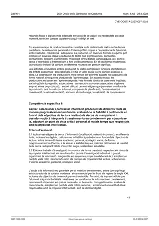43
recursos físics o digitals més adequats en funció de la tasca i les necessitats de cada
moment, tenint en compte la persona a qui va dirigit el text.
En aquesta etapa, la producció escrita consisteix en la redacció de textos sobre temes
quotidians, de rellevància personal o d’interès públic proper a l’experiència de l’alumnat,
amb creativitat, coherència i adequació. La producció, en diversos formats i suports, pot
incloure en aquesta etapa la redacció de textos que expressin fets, conceptes,
pensaments, opinions i sentiments, mitjançant eines digitals i analògiques, així com la
cerca d’informació a Internet com a font de documentació. En el seu format multimodal,
la producció inclou l’ús conjunt de diferents recursos per produir significat.
Les activitats vinculades amb la producció de textos compleixen funcions importants en
els àmbits acadèmics i professionals, i hi ha un valor social i cívic concret associat a
elles. La destresa en les produccions més formals en diferents suports no s’adquireix de
forma natural, sinó que és producte de l’aprenentatge. En aquesta etapa, les
produccions es basen en l’aprenentatge de: trets formals bàsics de caire més lingüístic,
sociolingüístic i pragmàtic; expectatives i convencions comunes associades al gènere
emprat; eines de producció, i suport utilitzat. Les estratègies que permeten la millora de
la producció, tant formal com informal, comprenen la planificació, l’autoavaluació i
coavaluació, la retroalimentació, així com el monitoratge, la validació i la compensació.
Competència específica
Cercar, seleccionar i contrastar informació procedent de diferents fonts de
manera progressi ament aut noma, a aluant ne la fiabilitat i pertinència en
funció dels ob ectius de lectura i e itant els riscos de manipulació i
desinformació, i integrar la i transformar la en coneixement per comunicar
la, adoptant un punt de ista crític i personal al mateix temps que respectuós
amb la propietat intel lectual
Criteris d’a aluació
6.1 Aplicar estratègies de cerca d’informació (localització, selecció i contrast), en diferents
fonts, incloses les digitals, calibrant-ne la fiabilitat i pertinència en funció dels objectius de
lectura, sobre temes d’interès acadèmic, personal, ecològic i social, de forma
progressivament autònoma, a la xarxa i a les biblioteques, valorant críticament el resultat
de la cerca i adoptant hàbits d’ús crític, segur, sostenible i saludable.
6.2 Elaborar treballs d’investigació i comunicar de forma creativa i respectant els drets de
la propietat intel·lectual, els resultats d’un procés d’investigació individual o grupal,
organitzant la informació, integrant-la en esquemes propis i reelaborant-la, i adoptant un
punt de vista crític i respectuós amb els principis de propietat intel·lectual, sobre temes
d’interès acadèmic, personal, ecològic i social.
L’accés a la informació no garanteix per si mateix el coneixement, entès com a principi
estructurador de la societat moderna i eina essencial per fer front als reptes de segle XXI,
inclosos els objectius de desenvolupament sostenible. Per això, és imprescindible que
l’alumnat adquireixi habilitats i destreses per transformar la informació en coneixement,
reconeixent el moment en què es necessita, on buscar-la, com gestionar-la, avaluar-la i
comunicar-la, adoptant un punt de vista crític i personal, i evidenciant una actitud ètica i
responsable amb la propietat intel·lectual i amb la identitat digital.
DL B 38014-2007
ISSN 1988-298X https://www.gencat.cat/dogc
Núm. 8762 - 29.9.2022
236/491 Diari Oficial de la Generalitat de Catalunya
CVE-DOGC-A-22270097-2022
 