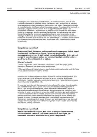 44
S’ha de procurar que l’alumnat, individualment o de forma cooperativa, consulti fonts
d’informació variades en contextos socials o acadèmics per a la realització de treballs o
projectes de recerca, sigui sobre temes del currículum o al voltant d’aspectes importants
de l’actualitat social, científica o cultural. Aquests processos d’investigació han de tendir a
l’abordatge progressivament autònom de la seva planificació amb relació a les
convencions establertes a la presentació de les produccions pròpies amb les quals es
divulga el coneixement adquirit: organització en epígrafs; procediments de cita, notes,
bibliografia i webgrafia; combinació ajustada de diferents codis comunicatius en els
missatges multimodals. És imprescindible també el desenvolupament de la creativitat i
l’adequació al context en la difusió del seu nou aprenentatge. La biblioteca escolar, entesa
com un espai creatiu d’aprenentatge, serà l’entorn ideal per a l’assoliment d’aquesta
competència.
Competència específica
Seleccionar i llegir de manera aut noma obres di erses com a font de plaer i
coneixement, configurant un itinerari lector que s’enriqueixi
progressi ament pel que fa a di ersitat, complexitat i qualitat de les obres, i
compartir experiències de lectura per construir la pr pia identitat lectora i
gaudir de la dimensió social de la lectura
Criteris d’a aluació
7.1 Triar i llegir textos i obres prèviament seleccionats a partir dels propis gustos,
interessos i necessitats per crear el propi itinerari lector.
7.2 Compartir l’experiència de lectura en suports diversos tot relacionant el sentit de l’obra
amb la pròpia experiència biogràfica i lectora.
Desenvolupar aquesta competència implica recórrer un camí de progrés planificat, que
implica la dedicació d’un temps diari i constant de lectura individual, acompanyat
d’estratègies i bastides adequades per configurar l’autonomia i la identitat lectora, que es
desenvoluparà al llarg de tota la vida.
És essencial la configuració d’un corpus de textos adequat, format per obres de qualitat
que possibilitin tant la lectura guiada com l’enriquiment de l’experiència personal de
lectura, i que inclogui el contacte amb formes literàries actuals impreses i digitals, i
pràctiques culturals emergents. Paral·lelament, és recomanable anar configurant una
comunitat de lectors amb referents compartits; establir estratègies que ajudin cada lector
a seleccionar els textos del seu interès, apropiar-se’n i compartir la seva experiència
personal de lectura, i també establir contextos en què apareguin motius per llegir que
parteixin de reptes d’indagació sobre les obres i que proposin maneres de vincular
afectivament els lectors amb els textos. A mesura que la competència es vagi afermant,
serà possible reduir progressivament l’acompanyament docent i establir relacions entre
lectures més o menys complexes.
Competència específica
Mediar entre diferents llengües, fent ser ir estratègies i coneixements
sen ills orientats a explicar conceptes o simplificar missatges, per
transmetre informació de manera efica , clara i responsable
DL B 38014-2007
ISSN 1988-298X https://www.gencat.cat/dogc
Núm. 8762 - 29.9.2022
237/491 Diari Oficial de la Generalitat de Catalunya
CVE-DOGC-A-22270097-2022
 