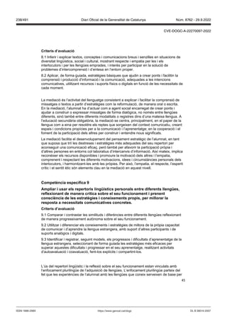 45
Criteris d’a aluació
8.1 Inferir i explicar textos, conceptes i comunicacions breus i senzilles en situacions de
diversitat lingüística, social i cultural, mostrant respecte i empatia per les i els
interlocutors i per les llengües emprades, i interès per participar en la solució de
problemes d’intercomprensió i d’entesa en l’entorn proper.
8.2 Aplicar, de forma guiada, estratègies bàsiques que ajudin a crear ponts i facilitin la
comprensió i producció d’informació i la comunicació, adequades a les intencions
comunicatives, utilitzant recursos i suports físics o digitals en funció de les necessitats de
cada moment.
La mediació és l’activitat del llenguatge consistent a explicar i facilitar la comprensió de
missatges o textos a partir d’estratègies com la reformulació, de manera oral o escrita.
En la mediació, l’alumnat ha d’actuar com a agent social encarregat de crear ponts i
ajudar a construir o expressar missatges de forma dialògica, no només entre llengües
diferents, sinó també entre diferents modalitats o registres dins d’una mateixa llengua. A
l’educació secundària obligatòria, la mediació se centra, principalment, en el paper de la
llengua com a eina per resoldre els reptes que sorgeixen del context comunicatiu, creant
espais i condicions propícies per a la comunicació i l’aprenentatge; en la cooperació i el
foment de la participació dels altres per construir i entendre nous significats.
La mediació facilita el desenvolupament del pensament estratègic de l’alumnat, en tant
que suposa que triï les destreses i estratègies més adequades del seu repertori per
aconseguir una comunicació eficaç, però també per afavorir la participació pròpia i
d’altres persones en entorns col·laboratius d’intercanvis d’informació. Així mateix, implica
reconèixer els recursos disponibles i promoure la motivació dels altres i l’empatia,
comprenent i respectant les diferents motivacions, idees i circumstàncies personals dels
interlocutors, i harmonitzant-les amb les pròpies. Per això, l’empatia, el respecte, l’esperit
crític i el sentit ètic són elements clau en la mediació en aquest nivell.
Competència específica
Ampliar i usar els repertoris lingüístics personals entre diferents llengües,
reflexionant de manera crítica sobre el seu funcionament i prenent
consciència de les estratègies i coneixements propis, per millorar la
resposta a necessitats comunicati es concretes
Criteris d’a aluació
9.1 Comparar i contrastar les similituds i diferències entre diferents llengües reflexionant
de manera progressivament autònoma sobre el seu funcionament.
9.2 Utilitzar i diferenciar els coneixements i estratègies de millora de la pròpia capacitat
de comunicar i d’aprendre la llengua estrangera, amb suport d’altres participants i de
suports analògics i digitals.
9.3 Identificar i registrar, seguint models, els progressos i dificultats d’aprenentatge de la
llengua estrangera, seleccionant de forma guiada les estratègies més eficaces per
superar aquestes dificultats i progressar en el seu aprenentatge, realitzant activitats
d’autoavaluació i coavaluació, fent-los explícits i compartint-los.
L’ús del repertori lingüístic i la reflexió sobre el seu funcionament estan vinculats amb
l’enfocament plurilingüe de l’adquisició de llengües. L’enfocament plurilingüe parteix del
fet que les experiències de l’alumnat amb les llengües que coneix serveixen de base per
DL B 38014-2007
ISSN 1988-298X https://www.gencat.cat/dogc
Núm. 8762 - 29.9.2022
238/491 Diari Oficial de la Generalitat de Catalunya
CVE-DOGC-A-22270097-2022
 