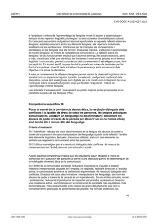 46
a l’ampliació i millora de l’aprenentatge de llengües noves i l’ajuden a desenvolupar i
enriquir el seu repertori lingüístic plurilingüe i la seva curiositat i sensibilització cultural.
En l’educació secundària obligatòria l’alumnat aprofundeix en aquesta reflexió sobre les
llengües i estableix relacions entre les diferents llengües i els repertoris individuals,
analitzant-ne les semblances i diferències per tal d’ampliar els coneixements i
estratègies en les llengües que els formen. D’aquesta manera, s’afavoreix l’aprenentatge
de noves llengües i es millora la competència comunicativa. La reflexió sobre les
llengües i el seu funcionament implica que l’alumnat entengui les seves relacions, però,
a més, contribueix al fet que identifiqui les fortaleses i mancances pròpies en el terreny
lingüístic i comunicatiu, prenent consciència dels coneixements i estratègies propis, fent-
los explícits. En aquest sentit, suposa també la posada en marxa de destreses per fer
front a la incertesa, el sentit de la iniciativa i la perseverança en la consecució dels
objectius o la presa de decisions.
A més, el coneixement de diferents llengües permet valorar la diversitat lingüística de la
societat com un aspecte enriquidor i positiu. La selecció, configuració i aplicació dels
dispositius i eines tant analògiques com digitals per a la construcció i integració de nous
continguts sobre el repertori lingüístic propi pot facilitar l’adquisició i millora de
l’aprenentatge d’altres llengües.
Les activitats d’autoavaluació i coavaluació es poden inspirar en les proposades en el
portafolis europeu de les llengües (PEL).
Competència específica 1
Posar al ser ei de la con i ència democràtica, la resolució dialogada dels
conflictes i la igualtat de drets de totes les persones, les pr pies pràctiques
comunicati es, utilit ant un llenguatge no discriminatori i desterrant els
abusos de poder a tra s de la paraula per afa orir un s no nom s efica
sinó tamb ètic i democràtic del llenguatge
Criteris d’a aluació
10.1 Identificar i rebutjar els usos discriminatoris de la llengua, els abusos de poder a
través de la paraula i els usos manipuladors del llenguatge a partir de la reflexió i l’anàlisi
dels elements lingüístics, textuals i discursius utilitzats, així com dels elements no
verbals que regeixen la comunicació entre les persones.
10.2 Utilitzar estratègies per a la resolució dialogada dels conflictes i la recerca de
consensos tant en l’àmbit personal com educatiu i social.
Assolir aquesta competència implica que els estudiants siguin eficaços a l’hora de
comunicar-se i que posin les paraules al servei d’uns objectius que no es desentenguin de
la indefugible dimensió ètica de la comunicació.
En l’àmbit de la comunicació personal, l’educació lingüística ha d’ajudar a establir
relacions interpersonals basades en l’empatia i el respecte, facilitant eines per a l’escolta
activa, la comunicació assertiva, la deliberació argumentada i la resolució dialogada dels
conflictes. Erradicar els usos discriminatoris i manipuladors del llenguatge, així com els
abusos de poder a través de la paraula és un imperatiu ètic. En els àmbits educatiu, social
i professional, l’educació lingüística ha de capacitar per prendre la paraula en l’exercici
una ciutadania activa i compromesa en la construcció de societats més equitatives, més
democràtiques i més responsables amb relació als grans desafiaments que com a
humanitat tenim plantejats: la sostenibilitat del planeta, les infinites violències, les
DL B 38014-2007
ISSN 1988-298X https://www.gencat.cat/dogc
Núm. 8762 - 29.9.2022
239/491 Diari Oficial de la Generalitat de Catalunya
CVE-DOGC-A-22270097-2022
 