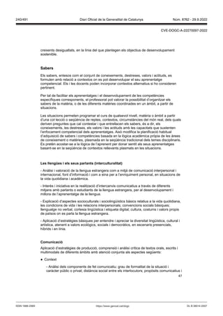 47
creixents desigualtats, en la línia del que plantegen els objectius de desenvolupament
sostenible.
Sabers
Els sabers, entesos com el conjunt de coneixements, destreses, valors i actituds, es
formulen amb relació a contextos on es pot desenvolupar el seu aprenentatge
competencial. Els i les docents poden incorporar contextos alternatius si ho consideren
pertinent.
Per tal de facilitar els aprenentatges i el desenvolupament de les competències
específiques corresponents, el professorat pot valorar la possibilitat d’organitzar els
sabers de la matèria, o de les diferents matèries coordinades en un àmbit, a partir de
situacions.
Les situacions permeten programar el curs de qualsevol nivell, matèria o àmbit a partir
d’una col·lecció o seqüència de reptes, contextos, circumstàncies del món real, dels quals
deriven preguntes que cal contestar i que entrellacen els sabers, és a dir, els
coneixements, les destreses, els valors i les actituds amb les capacitats que sustenten
l’enfocament competencial dels aprenentatges. Això modifica la planificació habitual
d’adquisició de sabers i competències basada en la lògica acadèmica pròpia de les àrees
de coneixement o matèries, plasmada en la seqüència tradicional dels temes disciplinaris.
Es pretén acostar-se a la lògica de l’aprenent per donar sentit als seus aprenentatges
basant-se en la seqüència de contextos rellevants plasmats en les situacions.
Les llengües i els seus parlants (interculturalitat)
- Anàlisi i valoració de la llengua estrangera com a mitjà de comunicació interpersonal i
internacional, font d’informació i com a eina per a l’enriquiment personal, en situacions de
la vida quotidiana i acadèmica.
- Interès i iniciativa en la realització d’intercanvis comunicatius a través de diferents
mitjans amb parlants o estudiants de la llengua estrangera, per al desenvolupament i
millora de l’aprenentatge de la llengua.
- Explicació d’aspectes socioculturals i sociolingüístics bàsics relatius a la vida quotidiana,
les condicions de vida i les relacions interpersonals; convencions socials bàsiques;
llenguatge no verbal, cortesia lingüística i etiqueta digital; cultura, costums i valors propis
de països on es parla la llengua estrangera.
- Aplicació d’estratègies bàsiques per entendre i apreciar la diversitat lingüística, cultural i
artística, atenent a valors ecològics, socials i democràtics, en escenaris presencials,
híbrids i en línia.
Comunicació
Aplicació d’estratègies de producció, comprensió i anàlisi crítica de textos orals, escrits i
multimodals de diferents àmbits amb atenció conjunta als aspectes següents:
● Context
- Anàlisi dels components de fet comunicatiu: grau de formalitat de la situació i
caràcter públic o privat; distància social entre els interlocutors; propòsits comunicatius i
DL B 38014-2007
ISSN 1988-298X https://www.gencat.cat/dogc
Núm. 8762 - 29.9.2022
240/491 Diari Oficial de la Generalitat de Catalunya
CVE-DOGC-A-22270097-2022
 