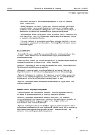 49
interrogació i l’exclamació, relacions lògiques bàsiques en situacions personals,
socials i acadèmiques.
- Anàlisi i ús de lèxic d’ús comú i d’interès per a l’alumnat, relatiu a la identificació
personal, relacions interpersonals, llocs i entorns propers, oci i temps lliure, vida
quotidiana, salut i activitat física, habitatge i llar, clima i entorn natural, tecnologies de
la informació i la comunicació, tenint en compte la perspectiva de gènere.
- Reconeixement, anàlisi i ús de patrons sonors, accentuals, rítmics i d’entonació d’ús
comú, i significats i intencions comunicatives generals associades a aquests patrons,
en situacions informals i semiformals.
- Inferència i aplicació de convencions ortogràfiques bàsiques i significats i intencions
comunicatives associats als formats, patrons i elements gràfics, inclosos els recursos i
plataformes digitals.
Educació literària
- Implicació en la lectura a partir d’una preselecció de textos variats que incloguin obres
d’autores i autors. Reflexió sobre els textos i sobre la pròpia pràctica de lectura
sustentada en models.
- Selecció d’obres variades que incloguin autores i autors de manera orientada a partir de
l’exploració guiada de la biblioteca escolar i pública disponible.
- Aplicació d’estratègies de presa de consciència dels propis gustos i identitat lectora, en
l’àmbit personal i social (lectures compartides).
- Expressió, a través de models comentats a l’aula o bé aportats per l’alumnat, de
l’experiència lectora i de diferents formes d’apropiació i recreació dels textos llegits.
- Aplicació d’estratègies de mobilització de l’experiència personal i lectora que permetin
establir vincles entre l’obra llegida i aspectes de l’actualitat, així com amb altres textos i
manifestacions artístiques, en l’àmbit personal i en conversa a l’aula.
- Aplicació d’estratègies per a la recomanació de les lectures, en suports variats o bé
oralment entre iguals.
eflexió sobre la llengua (plurilingüisme)
- Desenvolupament dels coneixements, destreses i actituds que permetin detectar i
col·laborar en activitats de mediació en situacions quotidianes senzilles.
- Aplicació d’estratègies i tècniques per respondre eficaçment a una necessitat
comunicativa bàsica i concreta de manera entenedora, tot i les limitacions derivades del
nivell de competència en la llengua estrangera i en les llengües familiars, en
comunicacions orals, escrites i multimodals.
- Aplicació d’estratègies bàsiques per identificar, organitzar, retenir, recuperar i utilitzar
creativament unitats lingüístiques (lèxic, morfosintaxi, patrons sonors, etc.) a partir de l’ús
tàctic dels coneixements que es tenen de les llengües, i les seves varietats, i que
conformen el repertori lingüístic, de forma autònoma.
DL B 38014-2007
ISSN 1988-298X https://www.gencat.cat/dogc
Núm. 8762 - 29.9.2022
242/491 Diari Oficial de la Generalitat de Catalunya
CVE-DOGC-A-22270097-2022
 