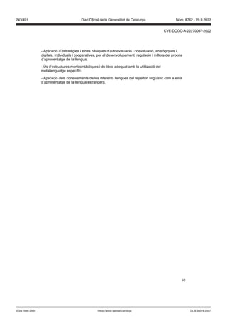 50
- Aplicació d’estratègies i eines bàsiques d’autoavaluació i coavaluació, analògiques i
digitals, individuals i cooperatives, per al desenvolupament, regulació i millora del procés
d’aprenentatge de la llengua.
- Ús d’estructures morfosintàctiques i de lèxic adequat amb la utilització del
metallenguatge específic.
- Aplicació dels coneixements de les diferents llengües del repertori lingüístic com a eina
d’aprenentatge de la llengua estrangera.
DL B 38014-2007
ISSN 1988-298X https://www.gencat.cat/dogc
Núm. 8762 - 29.9.2022
243/491 Diari Oficial de la Generalitat de Catalunya
CVE-DOGC-A-22270097-2022
 