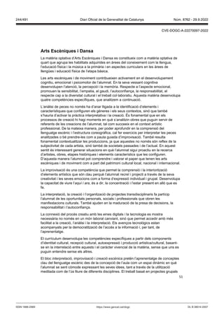 51
Arts Escèniques i Dansa
La matèria optativa d’Arts Escèniques i Dansa es constitueix com a matèria optativa de
quart que agrupa les habilitats adquirides en àrees del coneixement com la llengua,
l’educació física i la música a la primària i en aspectes curriculars en les àrees de
llengües i educació física de l’etapa bàsica.
Les arts escèniques i de moviment contribueixen activament en el desenvolupament
cognitiu, emocional i psicomotor de l’alumnat. En la seva vessant cognitiva
desenvolupen l’atenció, la percepció i la memòria. Respecte a l’aspecte emocional,
promouen la sensibilitat, l’empatia, el gaudi, l’autoconfiança, la responsabilitat, el
respecte cap a la diversitat cultural i el treball col·laboratiu. Aquesta matèria desenvolupa
quatre competències específiques, que analitzem a continuació.
L’anàlisi de peces no només ha d’anar lligada a la identificació d’elements i
característiques que configuren els gèneres i els seus contextos, sinó que també
s’hauria d’activar la pràctica interpretativa i la creació. És fonamental que en els
processos de creació hi hagi moments en què s’analitzin obres que puguin servir de
referents de les creacions de l’alumnat, tal com succeeix en el context artístic
professional. De la mateixa manera, per poder aprofundir en la comprensió del
llenguatge escènic i l’estructura coreogràfica, cal fer exercicis per interpretar les peces
analitzades o bé prendre-les com a pauta guiada d’improvisació. També resulta
fonamental contextualitzar les produccions, ja que aquestes no només són reflex de la
subjectivitat de cada artista, sinó també de societats passades i de l’actual. En aquest
sentit és interessant generar situacions en què l’alumnat sigui proactiu en la recerca
d’artistes, obres, etapes històriques i elements característics que les configuren.
D’aquesta manera l’alumnat pot comprendre i valorar el paper que tenen les arts
escèniques i de moviment com a part del patrimoni cultural local, nacional i internacional.
La improvisació és una competència que permet la comprensió i la interiorització
d’elements artístics que són clau perquè l’alumnat recreï i projecti a través de la seva
creativitat i les seves emocions com a forma d‘expressió individual i grupal. Desenvolupa
la capacitat de viure l’aquí i ara, és a dir, la concentració i l’estar present en allò que es
fa.
La interpretació, la creació i l’organització de projectes transdisciplinaris fa partícip
l’alumnat de les oportunitats personals, socials i professionals que obren les
manifestacions culturals. També ajuden en la maduració de la presa de decisions, la
responsabilitat i l’autoconfiança.
La connexió del procés creatiu amb les eines digitals i la tecnologia es mostra
necessària no només en un món laboral canviant, sinó que permet accedir amb més
facilitat a la creació, l’anàlisi i la interpretació. Els avenços tecnològics estan
acompanyats per la democratització de l’accés a la informació i, per tant, de
l’aprenentatge.
El currículum desenvolupa les competències específiques a partir dels components
d’identitat cultural, recepció cultural, autoexpressió i producció artística/cultural, basant-
se en la interrelació entre aquests i el caràcter vivencial de la matèria, sense que uns es
puguin entendre sense els altres.
El bloc interpretació, improvisació i creació escènica pretén l’aprenentatge de conceptes
clau del llenguatge escènic des de la concepció de l’aula com un espai dinàmic en què
l’alumnat se sent còmode expressant les seves idees, tant a través de la utilització
meditada com de l’ús lliure de diferents disciplines. El treball basat en projectes grupals
DL B 38014-2007
ISSN 1988-298X https://www.gencat.cat/dogc
Núm. 8762 - 29.9.2022
244/491 Diari Oficial de la Generalitat de Catalunya
CVE-DOGC-A-22270097-2022
 