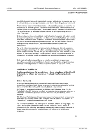 52
possibilita descobrir la importància d’actituds com ara la tolerància i el respecte, així com
la valoració de la perseverança necessària per al domini tècnic de qualsevol instrument.
Finalment, sota la denominació de contextos i cultures de l’espectacle, es pretén fer una
aproximació als diferents gèneres i estils més representatius del patrimoni artístic, que
permeti apropar d’una manera global i ordenada les diferents manifestacions escèniques
i de la dansa al llarg de la història i ofereixi una visió de la importància de l’art com a
mitjà d’expressió.
El desenvolupament competencial de la matèria focalitza l’adquisició dels sabers partint
d’un aprenentatge basat en la pràctica i en el desenvolupament d’habilitats que permetin
a l’alumnat vivenciar el teatre i la dansa a través de la interpretació i de la creació, i des
de l’escolta activa de diferents propostes artístiques. Per això, els criteris d’avaluació
tenen en compte valorar el grau d’assoliment de les diverses competències
específiques.
Per tal de millorar les capacitats de l’alumnat s’han de dissenyar diferents situacions
d’aprenentatge que continguin els sabers bàsics i que, des d’una visió global, permetin
aplicar els coneixements adquirits. Pel que fa a la connexió amb altres matèries, a priori,
aquesta és més directa amb les d’Educació Plàstica, Visual i Audiovisual i Música; no
obstant això, és possible establir vinculacions amb la resta de matèries del currículum.
En la matèria Arts Escèniques i Dansa es treballen un total de 4 competències
específiques, que són la concreció dels indicadors operatius de les competències clau
definits al perfil competencial de sortida de l’alumnat al final de l‘educació bàsica.
Competència específica 1
Analit ar produccions d’arts escèniques i dansa a tra s de la identificació
d’elements i la reflexió per entendre’n l’e olució i les funcions dins la
cultura
Criteris d’a aluació
1.1 Explicar els factors històrics, culturals i socials que envolten determinades
produccions escèniques i de la dansa, comprenent-ne les característiques i la funció a
través de l’anàlisi d’exemples, amb una actitud oberta i respectuosa.
1.2 Valorar tot tipus de manifestacions escèniques i de la dansa del segle XX i de
l’actualitat, incloent-hi el cinema, en relació amb els seus elements característics com a
reflex de la societat en què van ser creades, des d’una actitud d’obertura, interès i
respecte.
1.3 Relacionar l’opinió personal i les emocions experimentades amb els coneixements,
de manera respectuosa i crítica, sobre exemples estudiats a través del visionat o de
l’assistència a esdeveniments escènics i de la dansa.
Per poder comprendre les arts escèniques i la dansa cal conèixer els llenguatges, els
codis i la conjugació d’elements que s’hi utilitzen. Mitjançant l’escolta activa i la
familiarització amb partitures, textos escrits o altres recursos audiovisuals, l’alumnat ha
de ser capaç de reconèixer les característiques més rellevants de les diferents
propostes.
DL B 38014-2007
ISSN 1988-298X https://www.gencat.cat/dogc
Núm. 8762 - 29.9.2022
245/491 Diari Oficial de la Generalitat de Catalunya
CVE-DOGC-A-22270097-2022
 