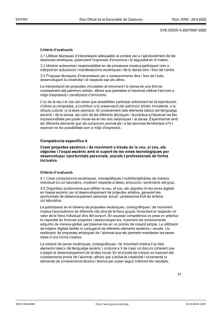 54
Criteris d’a aluació
3.1 Utilitzar tècniques d’interpretació adequades al context per a l’aprofundiment de les
destreses artístiques, potenciant l’expressió d’emocions i la seguretat en si mateix.
3.2 Mostrar autonomia i responsabilitat en els processos creatius participant com a
intèrpret en actuacions i manifestacions escèniques i de la dansa dins i fora del centre.
3.3 Proposar tècniques d’interpretació per a esdeveniments dins i fora de l’aula,
desenvolupant la creativitat i el respecte cap als altres.
La interpretació de propostes vinculades al moviment i la dansa és una font de
coneixement del patrimoni artístic, alhora que permeten a l‘alumnat utilitzar l’art com a
mitjà d’expressió i canalització d’emocions.
L’ús de la veu i el cos són eines que possibiliten participar activament en la reproducció
d’obres ja compostes, a contribuir a la preservació del patrimoni artístic immaterial, a la
difusió cultural i a la seva valoració. El coneixement dels elements bàsics del llenguatge
escènic i de la dansa, així com de les diferents tècniques i la pràctica a l’escenari es fan
imprescindibles per poder iniciar-se en les arts escèniques i la dansa. Experimentar amb
els diferents elements que els componen permet als i a les alumnes familiaritzar-s’hi i
explorar-ne les possibilitats com a mitjà d’expressió.
Competència específica
Crear pro ectes escènics i de mo iment a tra s de la eu, el cos, els
ob ectes i l’espai escènic amb el suport de les eines tecnol giques per
desen olupar oportunitats personals, socials i professionals de forma
inclusi a
Criteris d’a aluació
4.1 Crear composicions escèniques, coreogràfiques i multidisciplinàries de manera
individual i/o col·laborativa, mostrant respecte a idees, emocions i sentiments del grup.
4.2 Organitzar produccions que utilitzin la veu, el cos, els objectes i/o les eines digitals
en l’espai escènic per al desenvolupament de projectes artístics, generant les
oportunitats de desenvolupament personal, social i professional fruit de la feina
col·laborativa.
La participació en el disseny de propostes escèniques, coreogràfiques i de moviment
implica l’acompliment de diferents rols dins de la feina grupal, fomentant el respecte i el
valor de la feina individual dins del conjunt. En aquesta competència es posa en pràctica
la capacitat de formular projectes i desenvolupar-los, fusionant els coneixements
adquirits de manera global, per plasmar-los en un procés de creació pròpia. La utilització
de mitjans digitals facilita la conjugació de diferents elements escènics i visuals, i la
realització de propostes artístiques de l’alumnat que els permetin manifestar les seves
idees d’una forma creativa.
La creació de peces escèniques, coreogràfiques i de moviment implica l’ús dels
elements bàsics del llenguatge escènic i corporal a fi de crear un discurs coherent que
s’adapti al desenvolupament de la idea inicial. En el procés de creació es fusionen els
coneixements previs de l’alumnat, alhora que s’activa la creativitat i incrementa la
demanda de coneixements tècnics i teòrics per poder seguir millorant els resultats.
DL B 38014-2007
ISSN 1988-298X https://www.gencat.cat/dogc
Núm. 8762 - 29.9.2022
247/491 Diari Oficial de la Generalitat de Catalunya
CVE-DOGC-A-22270097-2022
 