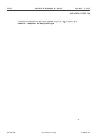 56
- Valoració de la transformació dels valors, els hàbits, el consum i el gust escènic i de la
dansa com a conseqüència dels avenços tecnològics.
DL B 38014-2007
ISSN 1988-298X https://www.gencat.cat/dogc
Núm. 8762 - 29.9.2022
249/491 Diari Oficial de la Generalitat de Catalunya
CVE-DOGC-A-22270097-2022
 