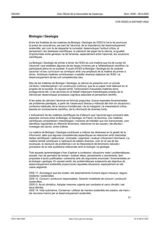 57
iologia i eologia
Entre les finalitats de les matèries de Biologia i Geologia de l’ESO hi ha la de promoure
la presa de consciència, per part de l’alumnat, de la importància del desenvolupament
sostenible, així com la de despertar la curiositat, desenvolupar l’actitud crítica, el
pensament i les destreses científiques, la valoració del paper de la ciència, la igualtat
d’oportunitats entre gèneres i la de fomentar, especialment entre l’alumnat, les vocacions
científiques.
La Biologia i Geologia de primer a tercer de l’ESO és una matèria que ha de cursar tot
l’alumnat i que estableix algunes de les bases mínimes per a l’alfabetització científica i la
participació plena en la societat. A quart d’ESO la Biologia i Geologia és de caràcter
opcional i el seu currículum es correspon amb una ampliació de la matèria de primer a
tercer. Ambdues matèries contribueixen a satisfer diversos objectius de l’ESO i al
desenvolupament de les vuit competències clau.
Des de les matèries de Biologia i Geologia, la ciència es presenta com un procés
col·lectiu i interdisciplinari i en construcció contínua, que té un paper molt rellevant en el
progrés de la societat. En aquest sentit, l’enfocament d’aquestes matèries dona
protagonisme als i a les alumnes en el treball mitjançant metodologies pròpies de la
ciència per desenvolupar processos cognitius associats al pensament científic.
A les aules de ciències l’alumnat es formula preguntes i busca respostes fonamentades
als problemes plantejats, a partir de l’observació directa o indirecta del món en situacions i
contextos habituals, de la recerca d’evidències i de la indagació i la interpretació crítica,
basada en coneixements científics, de la informació de diverses fonts.
L’enfocament de les matèries científiques ha d’afavorir que l’alumnat sigui conscient dels
aspectes comuns entre la Biologia, la Geologia, la Física i la Química. Les matèries
científiques comparteixen metodologies i maneres de treballar que són transversals, com
identificar regularitats en diferents fenòmens, relacionar-ne les causes i els efectes i
investigar els canvis, entre d’altres.
La matèria de Biologia i Geologia contribueix a millorar les destreses en la gestió de la
informació, atès que algunes competències específiques es relacionen amb interpretar
dades científiques i seleccionar, contrastar, organitzar i avaluar críticament informació. La
matèria també contribueix a l’aplicació de sabers diversos, com en el cas de les
recerques, la resolució de problemes o en la interpretació de fenòmens naturals i
processos de la vida quotidiana relacionats amb la biologia i la geologia.
Tots aquests aprenentatges s’han d’aplicar a contextos i situacions reals i problemàtiques
actuals, han de permetre de revisar i avaluar idees, pensaments o raonaments, fent
propostes d’acció justificades i coherents amb els arguments enunciats i fonamentades en
la biologia i geologia. En aquest sentit, les problemàtiques subjacents als objectius de
desenvolupament sostenible proporcionen aquestes situacions, especialment en els
casos següents:
ODS 11. Aconseguir que les ciutats i els assentaments humans siguin inclusius, segurs,
resilients i sostenibles.
ODS 12. Consum i producció responsables. Garantir modalitats de consum i producció
sostenibles.
ODS13. Acció climàtica. Adoptar mesures urgents per combatre el canvi climàtic i els
seus efectes.
ODS 14. Vida submarina. Conservar i utilitzar de manera sostenible els oceans, els mars i
els recursos marins per al desenvolupament sostenible.
DL B 38014-2007
ISSN 1988-298X https://www.gencat.cat/dogc
Núm. 8762 - 29.9.2022
250/491 Diari Oficial de la Generalitat de Catalunya
CVE-DOGC-A-22270097-2022
 